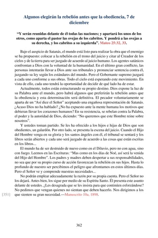 Algunos elegirán la rebelión antes que la obediencia, 7 de
diciembre
“Y serán reunidas delante de él todas las naciones; y apartará los unos de los
otros, como aparta el pastor las ovejas de los cabritos. Y pondrá a las ovejas a
su derecha, y los cabritos a su izquierda”. Mateo 25:32, 33.
Bajo el auspicio de Satanás, el mundo está listo para realizar la obra que el enemigo
se ha propuesto: colocar a la rebelión en el trono del juicio y citar al Creador de los
cielos y de la tierra para ser juzgado de acuerdo al juicio humano. Los agentes satánicos
confrontan a Dios con la voluntad de la humanidad. En el último gran conﬂicto, las
personas intentarán llevar a Dios ante sus tribunales y pronunciar sentencia contra él,
juzgando su ley según los estándares del mundo. Pero el Gobernante supremo juzgará
a cada uno conforme a sus obras. Todo el cielo está esperando este movimiento. En
vista de ello, cada uno tendrá la oportunidad de decidir de qué lado ha de estar.
Actualmente, todos están estructurando su propio destino. Dios expone la luz de
su Palabra ante el mundo, pero habrá algunos que preferirán la rebelión antes que
la obediencia y esta determinación será deﬁnitiva. El pecador voluntariamente se
aparta de un “Así dice el Señor” aceptando una engañosa representación de Satanás.
¿Acaso Dios no ha hablado? ¿No ha expuesto ante la mente humana los motivos que
debieran llevar los corazones humanos? En su resistencia, se rebelan contra la Palabra,
el poder y la autoridad de Dios, diciendo: “No queremos que este Hombre reine sobre
nosotros”.
Y ustedes toman partido. Se les ha ofrecido a los hijos e hijas de Dios que son
obedientes, un galardón. Por otro lado, se presenta la escena del juicio. Cuando el Hijo
del Hombre venga en su gloria y los santos ángeles con él, el tribunal se sentará y los
libros serán abiertos y cada uno será juzgado de acuerdo a las cosas que están escritas
en los libros...
El mundo ha de ser destruido de nuevo como en el Diluvio, pero no con agua, sino
con fuego. Leemos en las Escrituras: “Mas como en los días de Noé, así será la venida
del Hijo del Hombre”. Los padres y madres deben despertar a sus responsabilidades,
no sea que por su propio curso de acción favorezcan la rebelión en sus hijos. Hasta lo
profundo de nuestro ser percibimos el peligro que afrontamos en estos últimos días.
Pero el Señor ve y comprende nuestras necesidades...
No podrán emplear adecuadamente la razón por su propia cuenta. Pero el Señor no
los dejará. Antes bien, los sigue por medio de su Espíritu Santo. Él presenta este asunto
delante de ustedes. ¿Les desagrada que se les insista para que continúen esforzándose?
No pedimos que vengan quienes no sientan que deben hacerlo. Nos dirigimos a los
que sienten su gran necesidad.—Manuscrito 10a, 1898.[351]
362
 