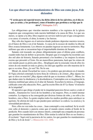 Los que observan los mandamientos de Dios son como joyas, 8 de
diciembre
“Y serán para mí especial tesoro, ha dicho Jehová de los ejércitos, en el día en
que yo actúe; y los perdonaré, como el hombre que perdona a su hijo que le
sirve”. Malaquías 3:17.
Las obligaciones que vinculan nuestros nombres a los registros de la iglesia
requieren que consagremos toda nuestra habilidad a la causa de Dios. Lo que sea
menos, se opone a la obra. Dios requiere un servicio indiviso por el que consagremos
a su causa: el corazón, el alma, la mente y las fuerzas.
Hay sólo dos lugares en el universo donde podemos depositar nuestros tesoros,
en el banco de Dios o en el de Satanás. A causa de la escasez de medios la obra de
Dios avanza lentamente. Los obreros no pueden ingresar en nuevos territorios. Hay
millones que aún se encuentran bajo el imperturbable dominio de Satanás.
Satanás está trazando sus planes diligentemente para el último gran conﬂicto,
cuando todos han de deﬁnir su posición. Después que el evangelio ha recorrido casi
dos mil años de historia, Satanás presentará a los hombres y las mujeres la misma
escena que presentó a Cristo. En un maravilloso panorama, hará que los reinos de
este mundo pasen su gloria ante ellos... Desplegará ante la extasiada vista de ellos los
reinos de este mundo en toda su gloria y les dirá que aquéllas son sólo muestras de lo
que es su reino. Pero, ¿lo son? No. No lo son.
Mirad, oh, mirad. Escuchad las voces y los poderes que prevalecen en el mundo.
El Vigía celestial contempla la tierra llena de violencia y de crimen. ¿Hay alguna voz
que se eleve en oración? ¿Hay alguna señal de que se reconoce a Dios?... Miren, los
que dudan entre la obediencia y la desobediencia. Contemplen con su imaginación la
inmensa multitud que adora en el altar de Satanás. Escuchen la música, el lenguaje,
caliﬁcado como alta educación. Pero, ¿qué ha escrito Dios de él? Lo llama “el misterio
de la iniquidad”.
El operativo que dirige el poder de la iniquidad pareciera llevar cautivo a todo el
mundo... Enumeren los vicios de los hombres y las mujeres. Pero, es inútil intentar
contarlos. La riqueza se ha conseguido por diversas formas de robo, y no sólo a los
hombres, sino a Dios. La gente emplea todos los medios posibles para satisfacer su
egoísmo. Se aferran de todo lo que pueden para satisfacer su codicia. La avaricia y la
sensualidad prevalecen...
Pero, ellos no ven todas las cosas... Juan contempló a esta multitud. Se le reveló
este culto al demonio y parecía como que el mundo entero estaba al borde de la
perdición. Pero cuando miró con intenso interés, contempló una compañía de personas
que guardan los mandamientos de Dios. Ellos tenían la señal de Dios en sus frentes y
él exclamó: “Aquí está la paciencia de los santos, los que guardan los mandamientos
de Dios y la fe de Jesús”.—Manuscrito 122, 1898. [352]
363
 