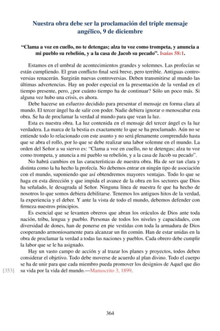 Nuestra obra debe ser la proclamación del triple mensaje
angélico, 9 de diciembre
“Clama a voz en cuello, no te detengas; alza tu voz como trompeta, y anuncia a
mi pueblo su rebelión, y a la casa de Jacob su pecado”. Isaías 58:1.
Estamos en el umbral de acontecimientos grandes y solemnes. Las profecías se
están cumpliendo. El gran conﬂicto ﬁnal será breve, pero terrible. Antiguas contro-
versias renacerán. Surgirán nuevas controversias. Deben transmitirse al mundo las
últimas advertencias. Hay un poder especial en la presentación de la verdad en el
tiempo presente, pero, ¿por cuánto tiempo ha de continuar? Sólo un poco más. Si
alguna vez hubo una crisis, es ahora.
Debe hacerse un esfuerzo decidido para presentar el mensaje en forma clara al
mundo. El tercer ángel ha de salir con poder. Nadie debiera ignorar o menoscabar esta
obra. Se ha de proclamar la verdad al mundo para que vean la luz.
Esta es nuestra obra. La luz contenida en el mensaje del tercer ángel es la luz
verdadera. La marca de la bestia es exactamente lo que se ha proclamado. Aún no se
entiende todo lo relacionado con este asunto y no será plenamente comprendido hasta
que se abra el rollo, por lo que se debe realizar una labor solemne en el mundo. La
orden del Señor a su siervo es: “Clama a voz en cuello, no te detengas; alza tu voz
como trompeta, y anuncia a mi pueblo su rebelión, y a la casa de Jacob su pecado”.
No habrá cambios en las características de nuestra obra. Ha de ser tan clara y
distinta como la ha hecho la profecía. No debemos entrar en ningún tipo de asociación
con el mundo, suponiendo que así obtendremos mayores ventajas. Todo lo que se
haga en esta dirección y que impida el avance de la obra en los sectores que Dios
ha señalado, le desagrada al Señor. Ninguna línea de nuestra fe que ha hecho de
nosotros lo que somos debiera debilitarse. Tenemos los antiguos hitos de la verdad,
la experiencia y el deber. Y ante la vista de todo el mundo, debemos defender con
ﬁrmeza nuestros principios.
Es esencial que se levanten obreros que abran los oráculos de Dios ante toda
nación, tribu, lengua y pueblo. Personas de todos los niveles y capacidades, con
diversidad de dones, han de ponerse en pie vestidas con toda la armadura de Dios
cooperando armoniosamente para alcanzar un ﬁn común. Han de estar unidas en la
obra de proclamar la verdad a todas las naciones y pueblos. Cada obrero debe cumplir
la labor que se le ha asignado.
Hay un vasto campo de acción y al trazar los planes y proyectos, todos deben
considerar el objetivo. Todo debe moverse de acuerdo al plan divino. Todo el cuerpo
se ha de unir para que cada miembro pueda promover los designios de Aquel que dio
su vida por la vida del mundo.—Manuscrito 3, 1899.[353]
364
 