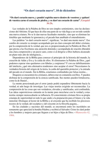 “Os daré corazón nuevo”, 10 de diciembre
“Os daré corazón nuevo, y pondré espíritu nuevo dentro de vosotros; y quitaré
de vuestra carne el corazón de piedra, y os daré un corazón de carne”. Ezequiel
36:26.
Las verdades de la Palabra de Dios no son simples sentimientos, sino las declara-
ciones del Altísimo. El que hace de ellas una parte de su vida llega a ser en todo sentido
una nueva criatura. No se le dan nuevas facultades mentales, sino que se eliminan las
tinieblas que mediante la ignorancia y el pecado han anublado el entendimiento.
Las palabras “os daré corazón nuevo”, signiﬁcan, “os daré una mente nueva”. Ese
cambio de corazón va siempre acompañado por un claro concepto del deber cristiano,
por la comprensión de la verdad, que nos es proporcionada por la Palabra de Dios. El
que presta a las Escrituras una atención detenida y acompañada de oración obtendrá
una clara comprensión y un juicio sano, como si al dirigirse a Dios hubiera alcanzado
un plano más alto de inteligencia...
Dependemos de la Biblia para conocer el principio de la historia del mundo, la
creación de Adán y Eva y la caída de ellos. Si eliminamos la Palabra de Dios, ¿qué
podemos esperar sino quedarnos con fábulas y conjeturas? Y con ese debilitamiento
del intelecto, ¿qué otra alternativa tendremos sino aceptar el error? Necesitamos la
verdadera historia del origen de la tierra, la caída del querubín protector y la entrada
del pecado en el mundo. Sin la Biblia, estaríamos confundidos por falsas teorías...
Doquiera se encuentren los cristianos, deben estar en comunión con Dios. Y pueden
disfrutar de la comprensión de la ciencia santiﬁcada. Sus mentes pueden fortalecerse,
como la de Daniel...
La mente posesionada por el error jamás podrá expandirse libremente hacia la
verdad, ni aún luego de investigar. Las viejas teorías exigirán ser reconocidas. La
comprensión de las cosas que son verdaderas, elevadas y santiﬁcadas, será confundida.
Las ideas supersticiosas entrarán en la mente para mezclarse con la verdad y estas
teorías siempre menoscabarán su inﬂuencia. El conocimiento cristiano lleva su propia
estampa de superioridad en todo lo que atañe a la preparación para el futuro y la vida
inmortal. Distingue al lector de la Biblia y al creyente que ha recibido los preciosos
tesoros de la verdad, del escéptico y del creyente en la ﬁlosofía pagana...
En las ciudades y naciones del mundo, se encontrará entre los incrédulos un
remanente que apreciará la bendita Palabra y recibirá al Salvador. Cristo les dará poder
a los hombres y mujeres para que lleguen a ser hijos e hijas de Dios.—Manuscrito 42,
1904. [354]
365
 