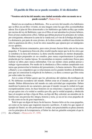 El pueblo de Dios no se puede esconder, 11 de diciembre
“Vosotros sois la luz del mundo; una ciudad asentada sobre un monte no se
puede esconder”. Mateo 5:14.
Daniel era un estadista en Babilonia... Por su servicio ﬁel enseñó a los babilonios
que su Dios era un Dios viviente, no una imagen como las que ellos acostumbraban
adorar. Era el plan de Dios demostrarles a los babilonios que había un Rey que estaba
por encima del rey de Babilonia y que era el Dios al cual adoraban los jóvenes hebreos.
Estos jóvenes enaltecieron a Dios. Sabían que debían practicar los principios de verdad,
por consiguiente, rehusaron la carne de la vianda real y el vino de la bodega del palacio.
La abstinencia, por parte de estos jóvenes, de la dieta común, estableció una distinción
entre la apariencia de ellos y la de los otros mancebos que optaron por ser indulgentes
en sus apetitos.
Muchos hicieron comentarios, pero estos jóvenes fueron ﬁeles aún en las cosas
pequeñas. Y la apariencia física de ellos resultó mucho mejor que la de los otros que
se sentaban a la mesa del monarca. La dieta sencilla mantenía sus mentes despejadas.
Estaban mejor preparados en sus estudios, pues nunca experimentaron la pesadez
producida por las viandas lujosas. Se encontraban en mejores condiciones físicas para
realizar su labor, pues nunca enfermaban. Con sus mentes claras podían pensar y
trabajar vigorosamente. Por medio de la obediencia a Dios estaban cumpliendo esas
tareas que promoverían la fortaleza del pensamiento y la buena memoria. Dios ordenó
a Daniel y a sus compañeros que se relacionaran con los grandes hombres de Babilonia
para que así conocieran la religión de los hebreos y se diera a conocer que Dios reina
por sobre todos los reinos...
Así es como el Señor quiere que los adventistas del séptimo día testiﬁquen de
él. No debieran esconderse del mundo. Deben estar en el mundo, pero no ser del
mundo. Deben diferenciarse del mundo en cada actividad que emprendan. Deben
manifestar la pureza de sus caracteres, para que el mundo vea que la verdad en la que
escrupulosamente creen, los hace honestos en sus relaciones y negocios; se percibirá
así que quien cree a la verdad se santiﬁca por ella, que la verdad aceptada y obedecida
hace al receptor un hijo o hija de Dios, un hijo del Rey celestial, un miembro de la
familia real, una persona ﬁel, íntegra, honesta y recta, ya sea en las cosas pequeñas de
la vida como en las de gran importancia...
Todo lo que sea digno de hacer, ha de hacerse. Seamos ﬁeles en las cosas pequeñas,
así como en las tareas que requieren mayores sacriﬁcios. A todos los que siguen el
ejemplo de Daniel, no sólo profesando la verdad, sino practicándola en plena armonía
con los principios de la temperancia, el Señor les dará un galardón semejante al que le
dio a Daniel.—Manuscrito 47, 1898.[355]
366
 