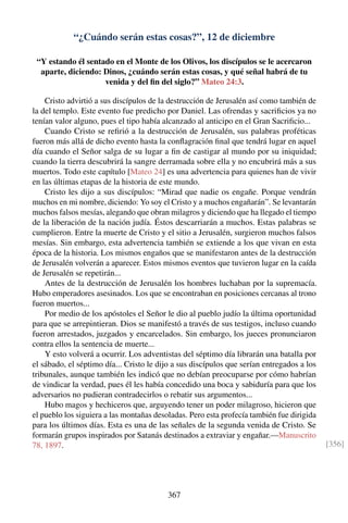 “¿Cuándo serán estas cosas?”, 12 de diciembre
“Y estando él sentado en el Monte de los Olivos, los discípulos se le acercaron
aparte, diciendo: Dinos, ¿cuándo serán estas cosas, y qué señal habrá de tu
venida y del ﬁn del siglo?” Mateo 24:3.
Cristo advirtió a sus discípulos de la destrucción de Jerusalén así como también de
la del templo. Este evento fue predicho por Daniel. Las ofrendas y sacriﬁcios ya no
tenían valor alguno, pues el tipo había alcanzado al anticipo en el Gran Sacriﬁcio...
Cuando Cristo se reﬁrió a la destrucción de Jerusalén, sus palabras proféticas
fueron más allá de dicho evento hasta la conﬂagración ﬁnal que tendrá lugar en aquel
día cuando el Señor salga de su lugar a ﬁn de castigar al mundo por su iniquidad;
cuando la tierra descubrirá la sangre derramada sobre ella y no encubrirá más a sus
muertos. Todo este capítulo [Mateo 24] es una advertencia para quienes han de vivir
en las últimas etapas de la historia de este mundo.
Cristo les dijo a sus discípulos: “Mirad que nadie os engañe. Porque vendrán
muchos en mi nombre, diciendo: Yo soy el Cristo y a muchos engañarán”. Se levantarán
muchos falsos mesías, alegando que obran milagros y diciendo que ha llegado el tiempo
de la liberación de la nación judía. Éstos descarriarán a muchos. Estas palabras se
cumplieron. Entre la muerte de Cristo y el sitio a Jerusalén, surgieron muchos falsos
mesías. Sin embargo, esta advertencia también se extiende a los que vivan en esta
época de la historia. Los mismos engaños que se manifestaron antes de la destrucción
de Jerusalén volverán a aparecer. Estos mismos eventos que tuvieron lugar en la caída
de Jerusalén se repetirán...
Antes de la destrucción de Jerusalén los hombres luchaban por la supremacía.
Hubo emperadores asesinados. Los que se encontraban en posiciones cercanas al trono
fueron muertos...
Por medio de los apóstoles el Señor le dio al pueblo judío la última oportunidad
para que se arrepintieran. Dios se manifestó a través de sus testigos, incluso cuando
fueron arrestados, juzgados y encarcelados. Sin embargo, los jueces pronunciaron
contra ellos la sentencia de muerte...
Y esto volverá a ocurrir. Los adventistas del séptimo día librarán una batalla por
el sábado, el séptimo día... Cristo le dijo a sus discípulos que serían entregados a los
tribunales, aunque también les indicó que no debían preocuparse por cómo habrían
de vindicar la verdad, pues él les había concedido una boca y sabiduría para que los
adversarios no pudieran contradecirlos o rebatir sus argumentos...
Hubo magos y hechiceros que, arguyendo tener un poder milagroso, hicieron que
el pueblo los siguiera a las montañas desoladas. Pero esta profecía también fue dirigida
para los últimos días. Esta es una de las señales de la segunda venida de Cristo. Se
formarán grupos inspirados por Satanás destinados a extraviar y engañar.—Manuscrito
78, 1897. [356]
367
 