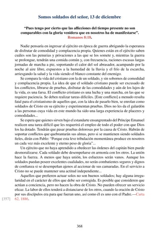 Somos soldados del señor, 13 de diciembre
“Pues tengo por cierto que las aﬂicciones del tiempo presente no son
comparables con la gloria venidera que en nosotros ha de manifestarse”.
Romanos 8:18.
Nadie pensaría en ingresar al ejército en época de guerra abrigando la esperanza
de disfrutar de comodidad y complacencia propia. Quienes están en el ejército saben
cuáles son las penurias y privaciones a las que se los somete y, mientras la guerra
se prolongue, tendrán una comida común y, con frecuencia, raciones escasas largas
jornadas de marcha a pie, soportando el calor del sol abrasador, acampando por la
noche al aire libre, expuestos a la humedad de la lluvia y el frío de la escarcha,
arriesgando la salud y la vida siendo el blanco constante del enemigo.
Se compara la vida del cristiano con la de un soldado, y sin sobornos de comodidad
y complacencia propia. La idea de que el soldado cristiano puede ser excusado de
los conﬂictos, librarse de pruebas, disfrutar de las comodidades y aún de los lujos de
la vida, es una farsa. El conﬂicto cristiano es una lucha y una marcha, en las que se
requiere paciencia. Se deben realizar tareas difíciles. [Este conﬂicto] a menudo resulta
fatal para el cristianismo de aquellos que, con la idea de pasarlo bien, se enrolan como
soldados de Cristo en su ejército y experimentan pruebas. Dios no les da el galardón
a las personas cuya vida en este mundo ha sido una larga experiencia de placeres y
comodidades...
Se espera que quienes sirven bajo el estandarte ensangrentado del Príncipe Emanuel
realicen una tarea difícil que les requerirá el empleo de todo el poder con que Dios
los ha dotado. Tendrán que pasar pruebas dolorosas por la causa de Cristo. Habrán de
soportar conﬂictos que quebrantarán sus almas, pero si se mantienen siendo soldados
ﬁeles, dirán con Pablo: “Porque esta leve tribulación momentánea produce en nosotros
un cada vez más excelente y eterno peso de gloria”...
Un ejército que no haya aprendido a obedecer las órdenes del capitán bien puede
desmoralizarse. Cada soldado debe desempeñarse en armonía con los otros. La unión
hace la fuerza. A menos que haya unión, los esfuerzos serán vanos. Aunque los
soldados puedan poseer excelentes cualidades, no serán combatientes seguros y dignos
de conﬁanza si se desempeñan ajenos al accionar de sus camaradas. En el servicio a
Cristo no se puede mantener una actitud independiente...
Aquellos que preﬁeren actuar solos no son buenos soldados; hay alguna irregu-
laridad en el carácter de ellos que debe ser corregida. Es posible que consideren que
actúan a conciencia, pero no hacen la obra de Cristo. No pueden ofrecer un servicio
eﬁcaz. La labor de ellos tenderá a distanciarse de los otros, cuando la oración de Cristo
por sus discípulos era para que fueran uno, así como él es uno con el Padre.—Carta
62, 1886.[357]
368
 