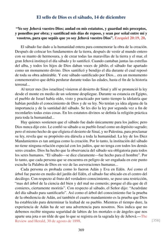 El sello de Dios es el sábado, 14 de diciembre
“Yo soy Jehová vuestro Dios; andad en mis estatutos, y guardad mis preceptos,
y ponedlos por obra; y santiﬁcad mis días de reposo, y sean por señal entre mí y
vosotros, para que sepáis que yo soy Jehová vuestro Dios”. Ezequiel 20:19, 20.
El sábado fue dado a la humanidad entera para conmemorar la obra de la creación.
Después de colocar los fundamentos de la tierra, después de vestir al mundo entero
con su manto de hermosura, y de crear todas las maravillas de la tierra y el mar, el
gran Jehová instituyó el día sábado y lo santiﬁcó. Cuando cantaban juntas las estrellas
del alba, y todos los hijos de Dios daban voces de júbilo, el sábado fue apartado
como un monumento divino. Dios santiﬁcó y bendijo el día durante el cual reposó
de toda su obra admirable. Y este sábado santiﬁcado por Dios... era un monumento
conmemorativo que debía perdurar durante todas las edades, hasta el ﬁn de la historia
terrenal...
Al tercer mes [los israelitas] vinieron al desierto de Sinaí y allí se pronunció la ley
desde el monte en medio de un solemne despliegue. Durante su estancia en Egipto,
el pueblo de Israel había oído, visto y practicado por tanto tiempo la idolatría que
habían perdido el conocimiento de Dios y de su ley. No tenían ya idea alguna de la
importancia y de la santidad del sábado. Se les dio la ley por segunda vez a ﬁn de
recordarles todas estas cosas. En los estatutos divinos se deﬁnía la religión práctica
para toda la humanidad...
Hay quienes sostienen que el sábado fue dado únicamente para los judíos; pero
Dios nunca dijo esto. Le conﬁó su sábado a su pueblo Israel como un depósito sagrado;
pero el mismo hecho de que eligiera el desierto de Sinaí, y no Palestina, para proclamar
su ley, revela que su propósito era dársela a toda la humanidad. La ley de los Diez
Mandamientos es tan antigua como la creación. Por lo tanto, la institución del sábado
no tiene ninguna relación especial con los judíos, que no tenga con todos los demás
seres creados. Dios ha hecho que la observancia del sábado sea obligatoria para todos
los seres humanos. “El sábado—se dice claramente—fue hecho para el hombre”. Por
lo tanto, que cada persona que se encuentra en peligro de ser engañada en este punto
escuche la Palabra de Dios en vez de las aseveraciones humanas...
Cada persona es probada como lo fueron Adán y Eva en Edén. Así como el
árbol fue puesto en medio del jardín del Edén, el sábado fue ubicado en el centro del
decálogo. Con respecto al fruto del verdadero conocimiento, se puso una restricción,
“mas del árbol de la ciencia del bien y del mal no comerás; porque el día que de él
comieres, ciertamente morirás”. Con respecto al sábado, el Señor dijo: “Acuérdate
del día sábado para santiﬁcarlo”. Así como el árbol del conocimiento fue la prueba
de la obediencia de Adán, así también el cuarto mandamiento es la prueba que Dios
ha establecido para determinar la lealtad de su pueblo. Mientras el tiempo dure, la
experiencia de Adán ha de ser una advertencia para nosotros. Nos indica que no
debemos recibir ninguna seguridad de labios de los mortales o de ángeles que nos
aparte una jota o un tilde de que lo que se registra en la sagrada ley de Jehová.—The
Review and Herald, 30 de agosto de 1898. [358]
369
 