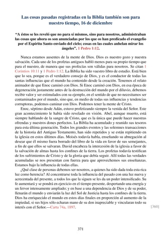 Las cosas pasadas registradas en la Biblia también son para
nuestro tiempo, 16 de diciembre
“A éstos se les reveló que no para sí mismos, sino para nosotros, administraban
las cosas que ahora os son anunciadas por los que os han predicado el evangelio
por el Espíritu Santo enviado del cielo; cosas en las cuales anhelan mirar los
ángeles”. 1 Pedro 1:12.
Nunca estamos ausentes de la mente de Dios. Dios es nuestro gozo y nuestra
salvación. Cada uno de los profetas antiguos habló menos para su propio tiempo que
para el nuestro, de manera que sus profecías son válidas para nosotros. Se citan 1
Corintios 10:11 y 1 Pedro 1:12. La Biblia ha sido vuestro libro de estudio. Está bien
que lo sea, porque es el verdadero consejo de Dios, y es el conductor de todas las
santas inﬂuencias que el mundo ha contenido desde la creación. Tenemos el relato
animador de que Enoc caminó con Dios. Si Enoc caminó con Dios, en esa época de
degeneración justamente antes de la destrucción del mundo por el diluvio, debemos
recibir valor y ser estimulados con su ejemplo, en el sentido de que no necesitamos ser
contaminados por el mundo, sino que, en medio de todas sus inﬂuencias y tendencias
corruptoras, podemos caminar con Dios. Podemos tener la mente de Cristo.
Enoc, séptimo desde Adán, estuvo profetizando siempre la venida del Señor. Este
gran acontecimiento le había sido revelado en visión. Abel, aunque muerto, está
siempre hablando de la sangre de Cristo, que es la única que puede hacer nuestras
ofrendas y nuestros dones perfectos. La Biblia ha acumulado y reunido sus tesoros
para esta última generación. Todos los grandes eventos y las solemnes transacciones
de la historia del Antiguo Testamento, han sido repetidos y se están repitiendo en
la iglesia en estos últimos días. Moisés todavía habla, enseñando su abnegación al
desear que él mismo fuera borrado del libro de la vida en favor de sus semejantes,
a ﬁn de que ellos se salvaran. David encabeza la intercesión de la iglesia a favor de
la salvación de almas hasta los conﬁnes de la tierra. Los profetas todavía testiﬁcan
de los sufrimientos de Cristo y de la gloria que debía seguir. Allí todas las verdades
acumuladas se nos presentan con fuerza para que aprovechemos sus enseñanzas.
Estamos bajo la inﬂuencia de todas ellas.
¿Qué clase de personas debemos ser nosotros, a quienes ha sido dada toda esta rica
luz como herencia? Al concentrarse toda la inﬂuencia del pasado con una luz nueva y
acrecentada del presente, a todos los que la siguen se les da un poder intensiﬁcado. Su
fe aumentará y se pondrá en ejercicio en el tiempo presente, despertando una energía y
un fervor intensamente ampliado; y en base a una dependencia de Dios y de su poder,
llenarán el mundo y enviarán la luz del Sol de Justicia hasta los conﬁnes de la tierra.
Dios ha enriquecido el mundo en estos días ﬁnales en proporción al aumento de la
impiedad, si sus hijos sólo echaran mano de su don inapreciable y vincularan todo su
interés con el Señor.—Carta 74a, 1897. [360]
371
 