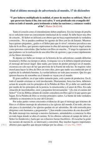 Dad el último mensaje de advertencia al mundo, 17 de diciembre
“Y por haberse multiplicado la maldad, el amor de muchos se enfriará. Mas el
que persevere hasta el ﬁn, éste será salvo. Y será predicado este evangelio del
reino en todo el mundo, para testimonio a todas las naciones; y entonces vendrá
el ﬁn”. Mateo 24:12-14.
Tanto el corazón como el entendimiento deben ampliarse. En este tiempo de prueba
no es suﬁciente tener un conocimiento intelectual de la verdad. Se debe hacer una obra
de corazón... El Señor no utilizará a un obrero que no haya experimentado la verdadera
conversión... No se pueden combinar los agentes de Dios con los de Satanás. Mientras
haya quienes pregunten, ¿quién es el Señor para que le sirva?; mientras prevalezca una
falta de fe en Dios, que quienes representan la obra del mensaje del tercer ángel actúen
como personas convertidas. Que luchen con Dios en oración... Y tengo la esperanza de
que podamos ver la realización de una obra libre de egoísmo y que avance rápidamente
en las líneas misioneras...
Si alguna vez hubo un tiempo en la historia de los adventistas cuando deberían
levantarse y brillar, ese tiempo es ahora. A ninguna voz se le debiera impedir proclamar
el mensaje del tercer ángel. Que nadie, por temor de perder prestigio en el mundo,
oscurezca un solo rayo de luz que proviene de la Fuente de toda luz. Se requiere valor
moral para hacer la obra de Dios en estos días, pero que nadie sea conducido por el
espíritu de la sabiduría humana. La verdad debiera ser todo para nosotros. Que los que
quieren hacerse de renombre en el mundo se vayan con el mundo.
El gran conﬂicto, en el que todos tomarán parte, está a punto de producirse. En él,
todo el mundo cristiano se verá involucrado. Diariamente, hora tras hora, debemos
actuar de acuerdo con los principios de la Palabra de Dios. El yo debe ser santiﬁcado
por medio de los principios de la justicia, la misericordia y el amor de Dios. En cada
situación de incertidumbre, oren y pregunten fervorosamente: “¿Es éste el camino del
Señor?” Con las Biblias delante de ustedes consulten con Dios qué es lo que quiere que
hagan. En la Palabra de Dios se revelan principios santos. La fuente de toda verdadera
sabiduría se encuentra en la cruz del Calvario.
Por todas partes vemos crecientes evidencias de que el mensaje que tenemos de
Dios es el último mensaje de advertencia a las iglesias del mundo. Con todo, año tras
año pasa a la eternidad y las iglesias quedan sin ser advertidas. He sido instruida para
dirigirme a mis hermanos y preguntarles: “¿Son ustedes conscientes de este descuido?”
He dado mensaje tras mensaje a nuestros hermanos, animándolos a comenzar la obra
en todo lugar donde se abra el camino. Si los obreros salieran al campo de labor, el
Señor los bendeciría y haría que sus esfuerzos fueran fructíferos. Al escuchar la gente
las razones de nuestra fe, se interesará y convertirá. Hay muchos lugares importantes
abiertos para aquellos que desean trabajar por las almas.—Carta 94a, 1909.[361]
372
 