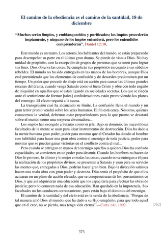 El camino de la obediencia es el camino de la santidad, 18 de
diciembre
“Muchos serán limpios, y emblanquecidos y puriﬁcados; los impíos procederán
impíamente, y ninguno de los impíos entenderá, pero los entendidos
comprenderán”. Daniel 12:10.
Este mundo es un teatro. Los actores, los habitantes del mundo, se están preparando
para desempeñar su parte en el último gran drama. Se pierde de vista a Dios. No hay
unidad de propósito, con la excepción de grupos de personas que se unen para lograr
sus ﬁnes. Dios observa las cosas. Se cumplirán sus propósitos en cuanto a sus súbditos
rebeldes. El mundo no ha sido entregado en las manos de los hombres, aunque Dios
esté permitiendo que los elementos de confusión y de desorden predominen por un
tiempo. Un poder que procede de abajo está en acción para causar las últimas grandes
escenas del drama, cuando venga Satanás como si fuera Cristo y obre con todo engaño
de iniquidad en aquellos que se están ligando en sociedades secretas. Los que se rinden
ante el sentimiento de formar [tales] confederaciones están promoviendo los planes
del enemigo. El efecto seguirá a la causa.
La transgresión casi ha alcanzado su límite. La confusión llena el mundo y un
gran terror pronto vendrá sobre los seres humanos. El ﬁn está cerca. Nosotros, quienes
conocemos la verdad, debemos estar preparándonos para lo que pronto se desatará
sobre el mundo como una sorpresa abrumadora...
Los impíos han escogido a Satanás como su jefe. Bajo su dominio, las maravillosas
facultades de la mente se usan para idear instrumentos de destrucción. Dios ha dado a
la mente humana gran poder, poder para mostrar que el Creador ha dotado al hombre
con habilidad para hacer una gran obra contra el enemigo de toda justicia, poder para
mostrar que se pueden ganar victorias en el conﬂicto contra el mal...
Pero cuando se entregan en manos del enemigo aquellos a quienes Dios ha conﬁado
capacidades, se convierten en un poder para destruir. Cuando los hombres no hacen de
Dios lo primero, lo último y lo mejor en todas las cosas; cuando no se entregan a él para
la realización de los propósitos divinos, se presentan a Satanás y usan para su servicio
las mentes que, entregadas a Dios, podrían hacer gran bien. Bajo la dirección satánica
hacen una mala obra con gran poder y destreza. Dios tenía el propósito de que ellos
actuaran en un plano de acción elevado, que se compenetraran de los pensamientos ce
Dios, y que así adquirieran una educación que los capacitaría para efectuar las obras de
justicia; pero no conocen nada de esa educación. Han quedado en la impotencia. Sus
facultades no los conducen correctamente, pues están bajo el dominio del enemigo.
El camino de la santidad y del cielo está en la senda de la obediencia. “Porque de
tal manera amó Dios al mundo, que ha dado a su Hijo unigénito, para que todo aquel
que en él cree, no se pierda, mas tenga vida eterna”.—Carta 141, 1902. [362]
373
 