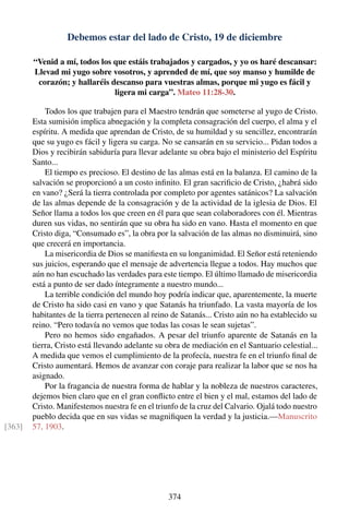 Debemos estar del lado de Cristo, 19 de diciembre
“Venid a mí, todos los que estáis trabajados y cargados, y yo os haré descansar:
Llevad mi yugo sobre vosotros, y aprended de mí, que soy manso y humilde de
corazón; y hallaréis descanso para vuestras almas, porque mi yugo es fácil y
ligera mi carga”. Mateo 11:28-30.
Todos los que trabajen para el Maestro tendrán que someterse al yugo de Cristo.
Esta sumisión implica abnegación y la completa consagración del cuerpo, el alma y el
espíritu. A medida que aprendan de Cristo, de su humildad y su sencillez, encontrarán
que su yugo es fácil y ligera su carga. No se cansarán en su servicio... Pidan todos a
Dios y recibirán sabiduría para llevar adelante su obra bajo el ministerio del Espíritu
Santo...
El tiempo es precioso. El destino de las almas está en la balanza. El camino de la
salvación se proporcionó a un costo inﬁnito. El gran sacriﬁcio de Cristo, ¿habrá sido
en vano? ¿Será la tierra controlada por completo por agentes satánicos? La salvación
de las almas depende de la consagración y de la actividad de la iglesia de Dios. El
Señor llama a todos los que creen en él para que sean colaboradores con él. Mientras
duren sus vidas, no sentirán que su obra ha sido en vano. Hasta el momento en que
Cristo diga, “Consumado es”, la obra por la salvación de las almas no disminuirá, sino
que crecerá en importancia.
La misericordia de Dios se maniﬁesta en su longanimidad. El Señor está reteniendo
sus juicios, esperando que el mensaje de advertencia llegue a todos. Hay muchos que
aún no han escuchado las verdades para este tiempo. El último llamado de misericordia
está a punto de ser dado íntegramente a nuestro mundo...
La terrible condición del mundo hoy podría indicar que, aparentemente, la muerte
de Cristo ha sido casi en vano y que Satanás ha triunfado. La vasta mayoría de los
habitantes de la tierra pertenecen al reino de Satanás... Cristo aún no ha establecido su
reino. “Pero todavía no vemos que todas las cosas le sean sujetas”.
Pero no hemos sido engañados. A pesar del triunfo aparente de Satanás en la
tierra, Cristo está llevando adelante su obra de mediación en el Santuario celestial...
A medida que vemos el cumplimiento de la profecía, nuestra fe en el triunfo ﬁnal de
Cristo aumentará. Hemos de avanzar con coraje para realizar la labor que se nos ha
asignado.
Por la fragancia de nuestra forma de hablar y la nobleza de nuestros caracteres,
dejemos bien claro que en el gran conﬂicto entre el bien y el mal, estamos del lado de
Cristo. Manifestemos nuestra fe en el triunfo de la cruz del Calvario. Ojalá todo nuestro
pueblo decida que en sus vidas se magniﬁquen la verdad y la justicia.—Manuscrito
57, 1903.[363]
374
 