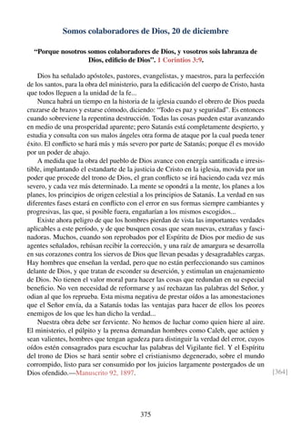 Somos colaboradores de Dios, 20 de diciembre
“Porque nosotros somos colaboradores de Dios, y vosotros sois labranza de
Dios, ediﬁcio de Dios”. 1 Corintios 3:9.
Dios ha señalado apóstoles, pastores, evangelistas, y maestros, para la perfección
de los santos, para la obra del ministerio, para la ediﬁcación del cuerpo de Cristo, hasta
que todos lleguen a la unidad de la fe...
Nunca habrá un tiempo en la historia de la iglesia cuando el obrero de Dios pueda
cruzarse de brazos y estarse cómodo, diciendo: “Todo es paz y seguridad”. Es entonces
cuando sobreviene la repentina destrucción. Todas las cosas pueden estar avanzando
en medio de una prosperidad aparente; pero Satanás está completamente despierto, y
estudia y consulta con sus malos ángeles otra forma de ataque por la cual pueda tener
éxito. El conﬂicto se hará más y más severo por parte de Satanás; porque él es movido
por un poder de abajo.
A medida que la obra del pueblo de Dios avance con energía santiﬁcada e irresis-
tible, implantando el estandarte de la justicia de Cristo en la iglesia, movida por un
poder que procede del trono de Dios, el gran conﬂicto se irá haciendo cada vez más
severo, y cada vez más determinado. La mente se opondrá a la mente, los planes a los
planes, los principios de origen celestial a los principios de Satanás. La verdad en sus
diferentes fases estará en conﬂicto con el error en sus formas siempre cambiantes y
progresivas, las que, si posible fuera, engañarían a los mismos escogidos...
Existe ahora peligro de que los hombres pierdan de vista las importantes verdades
aplicables a este período, y de que busquen cosas que sean nuevas, extrañas y fasci-
nadoras. Muchos, cuando son reprobados por el Espíritu de Dios por medio de sus
agentes señalados, rehúsan recibir la corrección, y una raíz de amargura se desarrolla
en sus corazones contra los siervos de Dios que llevan pesadas y desagradables cargas.
Hay hombres que enseñan la verdad, pero que no están perfeccionando sus caminos
delante de Dios, y que tratan de esconder su deserción, y estimulan un enajenamiento
de Dios. No tienen el valor moral para hacer las cosas que redundan en su especial
beneﬁcio. No ven necesidad de reformarse y así rechazan las palabras del Señor, y
odian al que los reprueba. Esta misma negativa de prestar oídos a las amonestaciones
que el Señor envía, da a Satanás todas las ventajas para hacer de ellos los peores
enemigos de los que les han dicho la verdad...
Nuestra obra debe ser ferviente. No hemos de luchar como quien hiere al aire.
El ministerio, el púlpito y la prensa demandan hombres como Caleb, que actúen y
sean valientes, hombres que tengan agudeza para distinguir la verdad del error, cuyos
oídos estén consagrados para escuchar las palabras del Vigilante ﬁel. Y el Espíritu
del trono de Dios se hará sentir sobre el cristianismo degenerado, sobre el mundo
corrompido, listo para ser consumido por los juicios largamente postergados de un
Dios ofendido.—Manuscrito 92, 1897. [364]
375
 