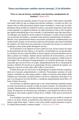 Nunca necesitaremos cambiar nuestro mensaje, 21 de diciembre
“Pues en vano me honran, enseñando como doctrinas, mandamientos de
hombres”. Mateo 15:9.
Mi alma está muy agobiada, porque sé lo que nos espera. Todo engaño concebible
será traído sobre los que no tengan una relación cotidiana y viviente con Dios. En
nuestra obra no debe presentarse ningún asunto secundario, a menos que las ideas
pertinentes hayan recibido un cuidadoso examen, y que pueda asegurarse en qué fuente
se han originado. Los ángeles de Satanás son sabios para hacer el mal, y ellos crearán lo
que algunos pretenderán que es luz avanzada, y lo proclamarán como algo maravilloso;
sin embargo, aun cuando en ciertos aspectos el mensaje es verdad, estará mezclado
con invenciones de hombres y enseñará como doctrinas mandamientos de hombres...
Muchas cosas aparentemente buenas necesitarán considerarse cuidadosamente con
mucha oración, porque son invenciones especiosas del enemigo, que tienen la ﬁnalidad
de conducir a las almas hacia una senda que se encuentra tan cercana a la senda de la
verdad que a duras penas podrá distinguirse de ésta...
En el ministerio se ha impuesto un nuevo orden de cosas. Existe el deseo de copiar
los procedimientos de otras iglesias, y la sencillez y la humildad casi son desconocidas.
Los ministros jóvenes tratan de hablar en forma original y procuran introducir nuevas
ideas y planes en el trabajo. Algunos inician reuniones de reavivamiento, y en esta
forma llevan mucha gente a la iglesia. Pero cuando pasa la agitación, ¿dónde están los
convertidos? No se advierten el arrepentimiento y la confesión del pecado. Se ruega
al pecador que crea en Cristo y lo acepte, independientemente de su vida pasada de
pecado y rebelión. El corazón no es quebrantado. No hay contrición de espíritu. Los
supuestos conversos no han caído sobre la Roca, Cristo Jesús...
El Señor desea que sus siervos hoy en día prediquen la antigua doctrina evangélica:
dolor por el pecado, arrepentimiento y confesión. Necesitamos sermones de cuño
antiguo, costumbres de cuño antiguo, padres y madres en Israel de cuño antiguo. Debe
trabajarse por el pecador, con perseverancia, con fervor, sabiamente, hasta que él vea
que es un transgresor de la ley de Dios, y maniﬁeste arrepentimiento hacia Dios y fe
hacia el Señor Jesucristo...
Los hermanos no deberían suponer que es una virtud mantenerse apartados porque
no están exactamente de acuerdo en todos los puntos menores. Si concuerdan en las
verdades fundamentales no deberían diferir ni discutir por asuntos de poca impor-
tancia. El espaciarse en cuestiones que confunden, y que después de todo no son de
importancia vital, tiende a apartar la mente de las verdades vitales para la salvación de
las almas...
Los incrédulos son críticos y buscan alguna excusa para no recibir la verdad tal
como es en Jesús. Donde se maniﬁesten estas diferencias entre nosotros harán que
quienes están afuera digan: “Vamos a creer como ustedes cuando armonicen en qué es
la verdad. Hasta entonces, tenemos tiempo”.—Manuscrito 82, 1894.[365]
376
 