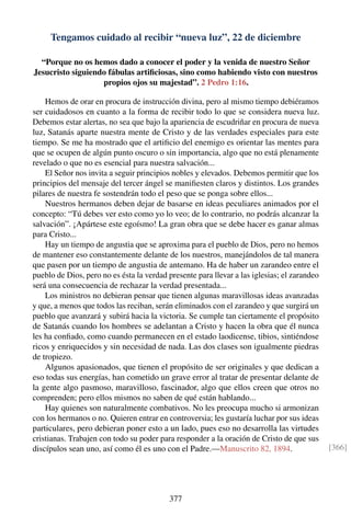 Tengamos cuidado al recibir “nueva luz”, 22 de diciembre
“Porque no os hemos dado a conocer el poder y la venida de nuestro Señor
Jesucristo siguiendo fábulas artiﬁciosas, sino como habiendo visto con nuestros
propios ojos su majestad”. 2 Pedro 1:16.
Hemos de orar en procura de instrucción divina, pero al mismo tiempo debiéramos
ser cuidadosos en cuanto a la forma de recibir todo lo que se considera nueva luz.
Debemos estar alertas, no sea que bajo la apariencia de escudriñar en procura de nueva
luz, Satanás aparte nuestra mente de Cristo y de las verdades especiales para este
tiempo. Se me ha mostrado que el artiﬁcio del enemigo es orientar las mentes para
que se ocupen de algún punto oscuro o sin importancia, algo que no está plenamente
revelado o que no es esencial para nuestra salvación...
El Señor nos invita a seguir principios nobles y elevados. Debemos permitir que los
principios del mensaje del tercer ángel se maniﬁesten claros y distintos. Los grandes
pilares de nuestra fe sostendrán todo el peso que se ponga sobre ellos...
Nuestros hermanos deben dejar de basarse en ideas peculiares animados por el
concepto: “Tú debes ver esto como yo lo veo; de lo contrario, no podrás alcanzar la
salvación”. ¡Apártese este egoísmo! La gran obra que se debe hacer es ganar almas
para Cristo...
Hay un tiempo de angustia que se aproxima para el pueblo de Dios, pero no hemos
de mantener eso constantemente delante de los nuestros, manejándolos de tal manera
que pasen por un tiempo de angustia de antemano. Ha de haber un zarandeo entre el
pueblo de Dios, pero no es ésta la verdad presente para llevar a las iglesias; el zarandeo
será una consecuencia de rechazar la verdad presentada...
Los ministros no debieran pensar que tienen algunas maravillosas ideas avanzadas
y que, a menos que todos las reciban, serán eliminados con el zarandeo y que surgirá un
pueblo que avanzará y subirá hacia la victoria. Se cumple tan ciertamente el propósito
de Satanás cuando los hombres se adelantan a Cristo y hacen la obra que él nunca
les ha conﬁado, como cuando permanecen en el estado laodicense, tibios, sintiéndose
ricos y enriquecidos y sin necesidad de nada. Las dos clases son igualmente piedras
de tropiezo.
Algunos apasionados, que tienen el propósito de ser originales y que dedican a
eso todas sus energías, han cometido un grave error al tratar de presentar delante de
la gente algo pasmoso, maravilloso, fascinador, algo que ellos creen que otros no
comprenden; pero ellos mismos no saben de qué están hablando...
Hay quienes son naturalmente combativos. No les preocupa mucho si armonizan
con los hermanos o no. Quieren entrar en controversia; les gustaría luchar por sus ideas
particulares, pero debieran poner esto a un lado, pues eso no desarrolla las virtudes
cristianas. Trabajen con todo su poder para responder a la oración de Cristo de que sus
discípulos sean uno, así como él es uno con el Padre.—Manuscrito 82, 1894. [366]
377
 