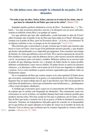 No sólo deben creer, sino cumplir la voluntad de mi padre, 23 de
diciembre
“No todo el que me dice: Señor, Señor, entrará en el reino de los cielos, sino el
que hace la voluntad de mi Padre que está en los cielos”. Mateo 7:21.
Santidad signiﬁca perfecta obediencia a la ley de Dios: “Acordarte has...” y “No...
harás...” Los que no presten atención a esta ley y la abroguen con sus actos malvados,
estarán en rebelión contra Dios y no podrán ser santos...
Los que aﬁrman que han sido santiﬁcados, ¿están haciendo la obra de Cristo?
¿Han levantado ante el pueblo la ley de Dios que fuera dada en el Sinaí? Aﬁrman que
cuentan con el poder de Dios, pero las Escrituras dicen: “¡A la ley y al testimonio! Si
no dijeren conforme a esto, es porque no les ha amanecido.” Isaías 8:20...
Otra doctrina que se presentará es la que sostiene que lo único que tenemos que
hacer es creer en Cristo: creer en que él ha perdonado nuestros pecados, y que después
que hemos sido perdonados ya es imposible que pequemos. Esto constituye una trampa
de Satanás. Es cierto que debemos creer en Cristo. Él es nuestra esperanza de salvación.
Pero también es cierto que cada día debemos llevar a cabo nuestra salvación individual
con fe, sin jactancia, pero con temor y temblor. Debemos utilizar en su servicio todo
el poder de que disponga nuestro ser, y después de haber hecho lo mejor posible,
debemos considerarnos como siervos inútiles. El poder divino se unirá con nuestros
esfuerzos, y al aferrarnos a Dios con la mano de la fe Cristo nos impartirá su sabiduría
y justicia. Así es como mediante su gracia seremos capacitados para ediﬁcar sobre un
fundamento seguro.
No es el propósito de Dios que seamos enanos en la vida espiritual. El Señor desea
que crezcamos constantemente en la gracia y el conocimiento de la verdad. Desea que
hagamos hoy un mejor trabajo para él, que el que hicimos ayer. Dios ha preparado un
cielo lleno de bendiciones y desea que reclamemos estas bendiciones y... gloriﬁquemos
a Dios como discípulos obedientes.
A medida que avanzamos paso a paso en el conocimiento del Señor, no hemos
de esperar que el camino esté despejado de obstáculos. Tan ciertamente como nos
esforzamos en servir al Señor, así también Satanás hará todo esfuerzo posible para
producir nuestra ruina. Pero hay ayuda en Uno que es poderoso; por lo tanto, a todo
hijo de Dios que luche y reclame con fe de su gracia, el Señor le brindará la asistencia
necesaria. Tenemos un todopoderoso Salvador quien ha vencido en su humanidad,
por lo que hemos de seguir adelante en la labor de vencer en el nombre de Jesús de
Nazaret. Con su fuerza, que recibimos por fe, estamos logrando la victoria sobre el
pecado.—Manuscrito 27, 1886.[367]
378
 