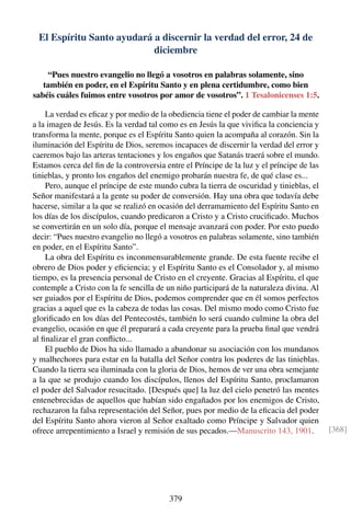 El Espíritu Santo ayudará a discernir la verdad del error, 24 de
diciembre
“Pues nuestro evangelio no llegó a vosotros en palabras solamente, sino
también en poder, en el Espíritu Santo y en plena certidumbre, como bien
sabéis cuáles fuimos entre vosotros por amor de vosotros”. 1 Tesalonicenses 1:5.
La verdad es eﬁcaz y por medio de la obediencia tiene el poder de cambiar la mente
a la imagen de Jesús. Es la verdad tal como es en Jesús la que viviﬁca la conciencia y
transforma la mente, porque es el Espíritu Santo quien la acompaña al corazón. Sin la
iluminación del Espíritu de Dios, seremos incapaces de discernir la verdad del error y
caeremos bajo las arteras tentaciones y los engaños que Satanás traerá sobre el mundo.
Estamos cerca del ﬁn de la controversia entre el Príncipe de la luz y el príncipe de las
tinieblas, y pronto los engaños del enemigo probarán nuestra fe, de qué clase es...
Pero, aunque el príncipe de este mundo cubra la tierra de oscuridad y tinieblas, el
Señor manifestará a la gente su poder de conversión. Hay una obra que todavía debe
hacerse, similar a la que se realizó en ocasión del derramamiento del Espíritu Santo en
los días de los discípulos, cuando predicaron a Cristo y a Cristo cruciﬁcado. Muchos
se convertirán en un solo día, porque el mensaje avanzará con poder. Por esto puedo
decir: “Pues nuestro evangelio no llegó a vosotros en palabras solamente, sino también
en poder, en el Espíritu Santo”.
La obra del Espíritu es inconmensurablemente grande. De esta fuente recibe el
obrero de Dios poder y eﬁciencia; y el Espíritu Santo es el Consolador y, al mismo
tiempo, es la presencia personal de Cristo en el creyente. Gracias al Espíritu, el que
contemple a Cristo con la fe sencilla de un niño participará de la naturaleza divina. Al
ser guiados por el Espíritu de Dios, podemos comprender que en él somos perfectos
gracias a aquel que es la cabeza de todas las cosas. Del mismo modo como Cristo fue
gloriﬁcado en los días del Pentecostés, también lo será cuando culmine la obra del
evangelio, ocasión en que él preparará a cada creyente para la prueba ﬁnal que vendrá
al ﬁnalizar el gran conﬂicto...
El pueblo de Dios ha sido llamado a abandonar su asociación con los mundanos
y malhechores para estar en la batalla del Señor contra los poderes de las tinieblas.
Cuando la tierra sea iluminada con la gloria de Dios, hemos de ver una obra semejante
a la que se produjo cuando los discípulos, llenos del Espíritu Santo, proclamaron
el poder del Salvador resucitado. [Después que] la luz del cielo penetró las mentes
entenebrecidas de aquellos que habían sido engañados por los enemigos de Cristo,
rechazaron la falsa representación del Señor, pues por medio de la eﬁcacia del poder
del Espíritu Santo ahora vieron al Señor exaltado como Príncipe y Salvador quien
ofrece arrepentimiento a Israel y remisión de sus pecados.—Manuscrito 143, 1901. [368]
379
 