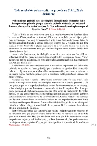 Toda revelación de las escrituras procede de Cristo, 26 de
diciembre
“Entendiendo primero esto, que ninguna profecía de las Escrituras es de
interpretación privada, porque nunca la profecía fue traída por voluntad
humana, sino que los santos hombres de Dios hablaron siendo inspirados por el
Espíritu Santo”. 2 Pedro 1:20, 21.
Toda la Biblia es una revelación, pues toda revelación para los hombres viene
a través de Cristo y toda se centra en él. Dios nos ha hablado por su Hijo, a quien
pertenecemos por creación y por redención. Cristo vino a Juan, desterrado en la isla de
Patmos, con el ﬁn de darle la verdad para estos últimos días y mostrarle lo que debe
suceder pronto. Jesucristo es el gran depositario de la revelación divina. Por medio de
él tenemos un conocimiento de lo que debemos esperar en las escenas ﬁnales de la
historia de esta tierra...
Juan, el discípulo amado, fue el elegido para recibir esta revelación. Fue el último
sobreviviente de los primeros discípulos escogidos. En la dispensación del Nuevo
Testamento recibió esta honra, así como el profeta Daniel la recibió en la dispensación
del Antiguo Testamento.
La instrucción que iba a ser comunicada a Juan era tan importante, que Cristo vino
del ciclo para darla a su siervo, y le dijo que la enviara a las iglesias. Esta instrucción
debe ser el objeto de nuestro estudio cuidadoso y con oración, pues estamos viviendo en
un tiempo cuando hombres que no siguen la enseñanza del Espíritu Santo introducirán
falsas teorías...
Después que pasó el tiempo [1844] cuando esperábamos la venida de Cristo, Dios
conﬁó a sus seguidores ﬁeles los principios preciosos de la verdad presente... Los
que pasaron por estas experiencias deben ser tan ﬁrmes como una roca en su apego
a los principios que nos han convertido en adventistas del séptimo día... Los que
participaron en el establecimiento de nuestra obra sobre un fundamento de verdad
bíblica, los que conocen los postes indicadores que han señalado el camino correcto,
deben considerarse como obreros del valor más elevado. Cuando hablan de las verdades
que les han sido conﬁadas, lo hacen basándose en una experiencia personal. Estos
hombres no deben permitir que su fe se cambie en inﬁdelidad, ni deben permitir que el
estandarte del tercer ángel sea arrebatado de sus manos. Deben mantener ﬁrmes hasta
el ﬁn su conﬁanza del principio.
El Señor ha declarado que la historia del pasado se repetirá cuando entremos en
la obra ﬁnal. Hay que proclamar ante el mundo todas las verdades que él ha dado
para estos últimos días. Hay que fortalecer cada pilar que él ha establecido. Ahora
no podemos alejarnos del fundamento que Dios ha colocado. No podemos entrar
en ninguna nueva organización, porque esto signiﬁcaría apostatar de la verdad.—
Manuscrito 129, 1905. [370]
381
 