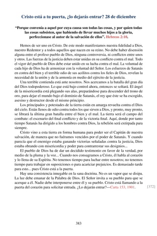 Cristo está a tu puerta, ¿lo dejarás entrar? 28 de diciembre
“Porque convenía a aquel por cuya causa son todas las cosas, y por quien todas
las cosas subsisten, que habiendo de llevar muchos hijos a la gloria,
perfeccionase al autor de la salvación de ellos”. Hebreos 2:10.
Hemos de ser uno en Cristo. De este modo manifestamos nuestra ﬁdelidad a Dios,
nuestro Redentor y a todos aquellos que nacen en su reino. No debe haber disensión
alguna entre el profeso pueblo de Dios, ninguna controversia, ni conﬂictos entre unos
y otros. Las fuerzas de la justicia deben estar unidas en su conﬂicto contra el mal. Todo
el vigor del pueblo de Dios debe estar unido en su lucha contra el mal. La voluntad de
cada hijo de Dios ha de armonizar con la voluntad del Señor. Los esfuerzos de Satanás
en contra del bien y el terrible odio de sus acólitos contra los ﬁeles de Dios, revelan la
necesidad de la unión y de la armonía en medio del ejército de la justicia.
Una terrible contienda está ante nosotros. Nos acercamos a la batalla del gran día
del Dios todopoderoso. Lo que está bajo control ahora, entonces se soltará. El ángel
de la misericordia está plegando sus alas, preparándose para descender del trono de
oro, para dejar el mundo bajo el dominio de Satanás, el rey que éste se ha escogido,
asesino y destructor desde el mismo principio.
Los principados y potestades de la tierra están en amarga revuelta contra el Dios
del cielo. Están llenos de odio contra todos los que sirven a Dios, y pronto, muy pronto,
se librará la última gran batalla entre el bien y el mal. La tierra será el campo del
combate: el escenario del ﬁnal conﬂicto y de la victoria ﬁnal. Aquí, donde por tanto
tiempo Satanás ha dirigido a los hombres contra Dios, la rebelión será extirpada para
siempre.
Cristo vino a esta tierra en forma humana para poder ser el Capitán de nuestra
salvación, de manera que no fuéramos vencidos por el poder de Satanás. Y cuando
parecía que el enemigo estaba ganando victorias señaladas contra la justicia, Dios
estaba obrando con misericordia y poder para contrarrestar sus designios...
El pueblo de Dios ha de dar un decidido testimonio en favor de la verdad, por
medio de la pluma y la voz... Cuando nos consagramos a Cristo, él habla al corazón
y lo llena de su Espíritu. No tenemos tiempo para luchar entre nosotros; no tenemos
tiempo para trabajar en suposiciones o para acariciar prejuicios. Es demasiado tarde
para esto... pues Cristo está a la puerta.
Hay una consistencia innegable en la sana doctrina. No es un vapor que se disipa.
La luz debe emanar de la Palabra de Dios. El Señor invita a su pueblo para que se
acerque a él. Nadie debe interponerse entre él y su pueblo. Cristo está llamando a la
puerta del corazón para solicitar entrada. ¿Lo dejarán entrar?—Carta 153, 1901. [372]
383
 