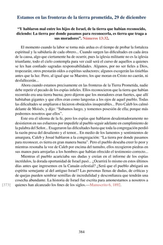 Estamos en las fronteras de la tierra prometida, 29 de diciembre
“Y hablaron mal entre los hijos de Israel, de la tierra que habían reconocido,
diciendo: La tierra por donde pasamos para reconocerla, es tierra que traga a
sus moradores”. Números 13:32.
El momento cuando la labor se torna más ardua es el tiempo de probar la fortaleza
espiritual y la sabiduría de cada obrero... Cuando surgen las diﬁcultades en cada área
de la causa, algo que ciertamente ha de ocurrir, pues la iglesia militante no es la iglesia
triunfante, todo el cielo contempla para ver cuál será el curso de aquellos a quienes
se les han conﬁado sagradas responsabilidades. Algunos, por no ser ﬁeles a Dios,
tropezarán; otros prestarán oídos a espíritus seductores; algunos escogerán las tinieblas
antes que la luz. Pero, al igual que su Maestro, los que moran en Cristo no caerán, ni
desfallecerán...
Ahora cuando estamos precisamente en las fronteras de la Tierra Prometida, nadie
debe repetir el pecado de los espías inﬁeles. Ellos reconocieron que la tierra que habían
recorrido era una tierra buena; pero dijeron que los moradores eran fuertes, que allí
habitaban gigantes y que ellos eran como langostas a los ojos de aquel pueblo. Todas
las diﬁcultades se ampliaron e hicieron obstáculos insuperables... Pero Caleb los calmó
delante de Moisés, y dijo: “Subamos luego, y tomemos posesión de ella; porque más
podremos nosotros que ellos”.
Este era el idioma de la fe, pero los espías que hablaron desalentadoramente no
desistieron en sus esfuerzos por impedirle al pueblo seguir adelante en cumplimiento de
la palabra del Señor... Exageraron las diﬁcultades hasta que toda la congregación perdió
la razón presa del desaliento y el temor... En medio de los lamentos y sentimientos de
amargura, Caleb y Josué hablaron a la congregación: “La tierra por donde pasamos
para reconocer, es tierra en gran manera buena”. Pero el pueblo deseaba creer lo peor y
mientras resonaba la voz de Caleb por encima del tumulto, ellos recogieron piedras en
sus manos para arrojarlas a los hombres que habían ofrecido el testimonio correcto...
Mientras el pueblo acariciaba sus dudas y creían en el informe de los espías
incrédulos, la dorada oportunidad de Israel pasó... ¿Ocurrirá lo mismo en estos últimos
días antes que ingresemos en la Canaán celestial? ¿Será que el pueblo abrigará un
espíritu semejante al del antiguo Israel? Las personas llenas de dudas, de críticas y
de quejas pueden sembrar semillas de incredulidad y desconﬁanza que tendrán una
cosecha abundante. La historia de Israel fue escrita para amonestarnos a nosotros a
quienes han alcanzado los ﬁnes de los siglos.—Manuscrito 6, 1892.[373]
384
 