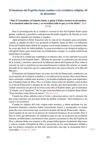 El bautismo del Espíritu Santo conduce a la verdadera religión, 30
de diciembre
“Mas el Consolador, el Espíritu Santo, a quien el Padre enviará en mi nombre,
él os enseñará todas las cosas, y os recordará todo lo que yo os he dicho”. Juan
14:26.
Para la promulgación de la verdad es esencial el don del Espíritu Santo quien
guiará, conducirá y guardará a cada persona del poder engañoso de Satanás en estos
últimos días signados por trampas y engaños...
¿Qué prometió el Señor Jesucristo ante la vista de los discípulos para consolarlos
cuando se alejaba de ellos? Les prometió el Espíritu Santo de Dios. La inﬂuencia
divina del Espíritu Santo habría de cooperar con la mente humana y le recordaría todas
las cosas que Jesús les había hablado. La gran necesidad en este tiempo de peligro es
el Espíritu Santo, pues traerá todas las bendiciones consigo. La verdad creída ha de
transformar el carácter.
A la luz de la verdad que resplandece en nuestros días, se nos reprocha la escasez
de la presencia del Espíritu Santo... Mientras las personas se conformen con una teoría
de la verdad, y mientras carezcan de la inﬂuencia diaria del Espíritu de Dios sobre el
corazón, la cual se maniﬁesta en una transformación evidente del carácter, se estarán
privando de los requisitos que los capacitarían para una mayor eﬁcacia en la obra del
Maestro...
El bautismo del Espíritu Santo, tal como en el día de Pentecostés, conducirá a un
reavivamiento de la religión verdadera y a la realización de muchas obras maravillosas.
Seres celestiales vendrán entre nosotros, y los hombres hablarán según sean impulsados
por el Espíritu Santo de Dios. Pero si el Señor obrara sobre los hombres como lo hizo
en el día de Pentecostés y después de ese día, muchos que ahora pretenden creer en la
verdad conocerían tan poco de la forma como obra el Espíritu Santo, que exclamarían:
“¡Cuidado con el fanatismo!” De los que estén henchidos por el Espíritu Santo dirían:
“Estos hombres están llenos de mosto”. Hechos 2:13...
Cuando las almas anhelan tener a Cristo, y procuran unirse con él, entonces los
que están contentos con una mera forma de piedad, exclaman: “Sed cuidadosos y no
vayáis a los extremos”.
Cuando los ángeles del cielo vengan entre nosotros, y obren mediante los ins-
trumentos humanos, entonces habrá conversiones ﬁrmes y sustanciales, en forma
parecida a las conversiones que ocurrieron después del día de Pentecostés. Ahora,...
tened cuidado de no caer en un proceso de excitación humana y de no crearlo. Pero si
bien es cierto que deberíamos ser cuidadosos para no caer en un proceso de excitación
humana, no deberíamos encontrarnos entre quienes cuestionan la obra del Espíritu de
Dios y alientan dudas con respecto a ella, porque habrá quienes formularán objeciones
y críticas cuando el Espíritu de Dios se posesione de los seres humanos, debido a
que sus propios corazones no han sido conmovidos sino que se encuentran fríos e
insensibles.—Carta 27, 1894. [374]
385
 