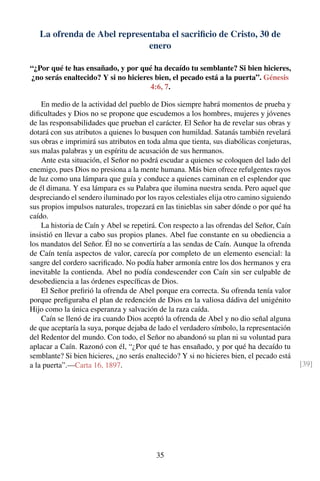 La ofrenda de Abel representaba el sacriﬁcio de Cristo, 30 de
enero
“¿Por qué te has ensañado, y por qué ha decaído tu semblante? Si bien hicieres,
¿no serás enaltecido? Y si no hicieres bien, el pecado está a la puerta”. Génesis
4:6, 7.
En medio de la actividad del pueblo de Dios siempre habrá momentos de prueba y
diﬁcultades y Dios no se propone que escudemos a los hombres, mujeres y jóvenes
de las responsabilidades que prueban el carácter. El Señor ha de revelar sus obras y
dotará con sus atributos a quienes lo busquen con humildad. Satanás también revelará
sus obras e imprimirá sus atributos en toda alma que tienta, sus diabólicas conjeturas,
sus malas palabras y un espíritu de acusación de sus hermanos.
Ante esta situación, el Señor no podrá escudar a quienes se coloquen del lado del
enemigo, pues Dios no presiona a la mente humana. Más bien ofrece refulgentes rayos
de luz como una lámpara que guía y conduce a quienes caminan en el esplendor que
de él dimana. Y esa lámpara es su Palabra que ilumina nuestra senda. Pero aquel que
despreciando el sendero iluminado por los rayos celestiales elija otro camino siguiendo
sus propios impulsos naturales, tropezará en las tinieblas sin saber dónde o por qué ha
caído.
La historia de Caín y Abel se repetirá. Con respecto a las ofrendas del Señor, Caín
insistió en llevar a cabo sus propios planes. Abel fue constante en su obediencia a
los mandatos del Señor. Él no se convertiría a las sendas de Caín. Aunque la ofrenda
de Caín tenía aspectos de valor, carecía por completo de un elemento esencial: la
sangre del cordero sacriﬁcado. No podía haber armonía entre los dos hermanos y era
inevitable la contienda. Abel no podía condescender con Caín sin ser culpable de
desobediencia a las órdenes especíﬁcas de Dios.
El Señor preﬁrió la ofrenda de Abel porque era correcta. Su ofrenda tenía valor
porque preﬁguraba el plan de redención de Dios en la valiosa dádiva del unigénito
Hijo como la única esperanza y salvación de la raza caída.
Caín se llenó de ira cuando Dios aceptó la ofrenda de Abel y no dio señal alguna
de que aceptaría la suya, porque dejaba de lado el verdadero símbolo, la representación
del Redentor del mundo. Con todo, el Señor no abandonó su plan ni su voluntad para
aplacar a Caín. Razonó con él, “¿Por qué te has ensañado, y por qué ha decaído tu
semblante? Si bien hicieres, ¿no serás enaltecido? Y si no hicieres bien, el pecado está
a la puerta”.—Carta 16, 1897. [39]
35
 