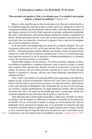 La amargura conduce a la deslealtad, 31 de enero
“Pero no miró con agrado a Caín y a la ofrenda suya. Y se ensañó Caín en gran
manera, y decayó su semblante”. Génesis 4:5.
Ruego a todos aquellos que se han involucrado en la obra de la murmuración y
la compasión propia por algo que se dijo o se hizo, que no les agrada ni les ofrece la
consideración debida, que recuerden que están llevando a cabo una obra semejante a la
que Satanás comenzó en el cielo. Están siguiendo sus pisadas, sembrando incredulidad,
discordia y deslealtad pues nadie puede abrigar sentimientos hostiles y guardarlos en
secreto. Sienten que deben decirles a otros que no fueron tratados como merecían. De
este modo, otros son inducidos a murmurar y quejarse. Esta es una raíz de amargura
que al crecer contamina a muchos.
Es de este modo como Satanás opera por medio de sus ángeles malignos. Él se une
con quienes dicen estar en la fe, así los que intentan llevar a cabo ﬁelmente la obra
de Dios... afrontarán grandes pruebas dirigidas por Satanás a través de quienes dicen
conocer la verdad. El éxito de Satanás es proporcional a la luz y el conocimiento que
estos opositores poseen. La raíz de amargura se hunde profundamente y se comunica
a otros. De este modo muchos se contaminan.
Satanás debe engañar a ﬁn de extraviar... Se realiza un trabajo solapado; se ejerce
una inﬂuencia engañadora; se plantean falsedades como si fueran la verdad; se arrulla
toda sospecha hasta adormecerla. Satanás revestirá a la tentación y al pecado con
ropajes de justicia y de este modo enrolará a muchos en su causa. Cristo dijo que
Satanás es mentiroso y asesino. ¡Oh que esas almas infatuadas aprendieran de la
sabiduría de Dios!
Caín y Abel se presentan en la narración bíblica para representar a dos diferentes
órdenes en que se divide la humanidad. Abel fue ﬁel y leal a Dios y fue elegido por el
Señor. Caín fue inﬁel y trató de hacer prevalecer sus ideas personales. Abel protestó
contra estos principios señalándolos como deslealtad. Por ser mayor Caín creyó que
sus métodos y planes predominarían. Se enojó muchísimo porque Abel no aceptó
sus puntos de vista, y su enojo fue tan grande que mató a su hermano. Desde este
momento surgieron los dos principios uno de justicia y otro de error.
Toda alma que ame al Señor padecerá pruebas y aﬂicciones. El Señor no obrará
un milagro a ﬁn de impedir las aﬂicciones y escudar a su pueblo de las tentaciones
de Satanás. De ser severamente tentados es porque las circunstancias han sido tan
modeladas por la apostasía de Satanás que se ha permitido la tentación para que
el carácter resultante deﬁna la aptitud de la familia humana para el hogar celestial
y estos caracteres han de soportar toda clase de presiones que se presenten en las
circunstancias más desventajosas de la vida pública o privada.—Manuscrito 57, 1896.[40]
36
 