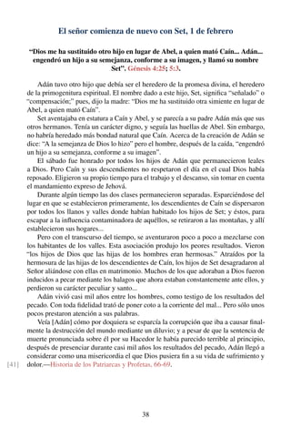 El señor comienza de nuevo con Set, 1 de febrero
“Dios me ha sustituido otro hijo en lugar de Abel, a quien mató Caín... Adán...
engendró un hijo a su semejanza, conforme a su imagen, y llamó su nombre
Set”. Génesis 4:25; 5:3.
Adán tuvo otro hijo que debía ser el heredero de la promesa divina, el heredero
de la primogenitura espiritual. El nombre dado a este hijo, Set, signiﬁca “señalado” o
“compensación;” pues, dijo la madre: “Dios me ha sustituido otra simiente en lugar de
Abel, a quien mató Caín”.
Set aventajaba en estatura a Caín y Abel, y se parecía a su padre Adán más que sus
otros hermanos. Tenía un carácter digno, y seguía las huellas de Abel. Sin embargo,
no habría heredado más bondad natural que Caín. Acerca de la creación de Adán se
dice: “A la semejanza de Dios lo hizo” pero el hombre, después de la caída, “engendró
un hijo a su semejanza, conforme a su imagen”.
El sábado fue honrado por todos los hijos de Adán que permanecieron leales
a Dios. Pero Caín y sus descendientes no respetaron el día en el cual Dios había
reposado. Eligieron su propio tiempo para el trabajo y el descanso, sin tomar en cuenta
el mandamiento expreso de Jehová.
Durante algún tiempo las dos clases permanecieron separadas. Esparciéndose del
lugar en que se establecieron primeramente, los descendientes de Caín se dispersaron
por todos los llanos y valles donde habían habitado los hijos de Set; y éstos, para
escapar a la inﬂuencia contaminadora de aquéllos, se retiraron a las montañas, y allí
establecieron sus hogares...
Pero con el transcurso del tiempo, se aventuraron poco a poco a mezclarse con
los habitantes de los valles. Esta asociación produjo los peores resultados. Vieron
“los hijos de Dios que las hijas de los hombres eran hermosas.” Atraídos por la
hermosura de las hijas de los descendientes de Caín, los hijos de Set desagradaron al
Señor aliándose con ellas en matrimonio. Muchos de los que adoraban a Dios fueron
inducidos a pecar mediante los halagos que ahora estaban constantemente ante ellos, y
perdieron su carácter peculiar y santo...
Adán vivió casi mil años entre los hombres, como testigo de los resultados del
pecado. Con toda ﬁdelidad trató de poner coto a la corriente del mal... Pero sólo unos
pocos prestaron atención a sus palabras.
Veía [Adán] cómo por doquiera se esparcía la corrupción que iba a causar ﬁnal-
mente la destrucción del mundo mediante un diluvio; y a pesar de que la sentencia de
muerte pronunciada sobre él por su Hacedor le había parecido terrible al principio,
después de presenciar durante casi mil años los resultados del pecado, Adán llegó a
considerar como una misericordia el que Dios pusiera ﬁn a su vida de sufrimiento y
dolor.—Historia de los Patriarcas y Profetas, 66-69.[41]
38
 