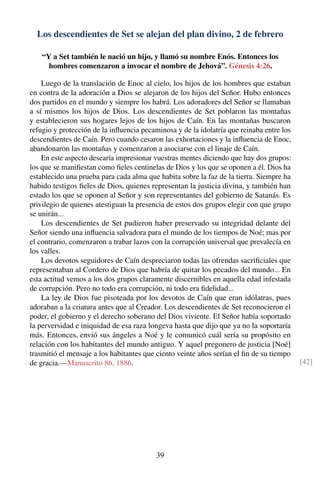 Los descendientes de Set se alejan del plan divino, 2 de febrero
“Y a Set también le nació un hijo, y llamó su nombre Enós. Entonces los
hombres comenzaron a invocar el nombre de Jehová”. Génesis 4:26.
Luego de la translación de Enoc al cielo, los hijos de los hombres que estaban
en contra de la adoración a Dios se alejaron de los hijos del Señor. Hubo entonces
dos partidos en el mundo y siempre los habrá. Los adoradores del Señor se llamaban
a sí mismos los hijos de Dios. Los descendientes de Set poblaron las montañas
y establecieron sus hogares lejos de los hijos de Caín. En las montañas buscaron
refugio y protección de la inﬂuencia pecaminosa y de la idolatría que reinaba entre los
descendientes de Caín. Pero cuando cesaron las exhortaciones y la inﬂuencia de Enoc,
abandonaron las montañas y comenzaron a asociarse con el linaje de Caín.
En este aspecto desearía impresionar vuestras mentes diciendo que hay dos grupos:
los que se maniﬁestan como ﬁeles centinelas de Dios y los que se oponen a él. Dios ha
establecido una prueba para cada alma que habita sobre la faz de la tierra. Siempre ha
habido testigos ﬁeles de Dios, quienes representan la justicia divina, y también han
estado los que se oponen al Señor y son representantes del gobierno de Satanás. Es
privilegio de quienes atestiguan la presencia de estos dos grupos elegir con que grupo
se unirán...
Los descendientes de Set pudieron haber preservado su integridad delante del
Señor siendo una inﬂuencia salvadora para el mundo de los tiempos de Noé; mas por
el contrario, comenzaron a trabar lazos con la corrupción universal que prevalecía en
los valles.
Los devotos seguidores de Caín despreciaron todas las ofrendas sacriﬁciales que
representaban al Cordero de Dios que habría de quitar los pecados del mundo... En
esta actitud vemos a los dos grupos claramente discernibles en aquella edad infestada
de corrupción. Pero no todo era corrupción, ni todo era ﬁdelidad...
La ley de Dios fue pisoteada por los devotos de Caín que eran idólatras, pues
adoraban a la criatura antes que al Creador. Los descendientes de Set reconocieron el
poder, el gobierno y el derecho soberano del Dios viviente. El Señor había soportado
la perversidad e iniquidad de esa raza longeva hasta que dijo que ya no la soportaría
más. Entonces, envió sus ángeles a Noé y le comunicó cuál sería su propósito en
relación con los habitantes del mundo antiguo. Y aquel pregonero de justicia [Noé]
trasmitió el mensaje a los habitantes que ciento veinte años serían el ﬁn de su tiempo
de gracia.—Manuscrito 86, 1886. [42]
39
 