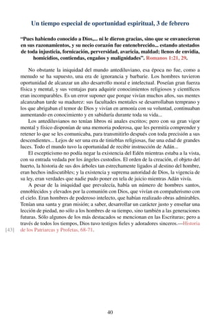 Un tiempo especial de oportunidad espiritual, 3 de febrero
“Pues habiendo conocido a Dios,... ni le dieron gracias, sino que se envanecieron
en sus razonamientos, y su necio corazón fue entenebrecido... estando atestados
de toda injusticia, fornicación, perversidad, avaricia, maldad; llenos de envidia,
homicidios, contiendas, engaños y malignidades”. Romanos 1:21, 29.
No obstante la iniquidad del mundo antediluviano, esa época no fue, como a
menudo se ha supuesto, una era de ignorancia y barbarie. Los hombres tuvieron
oportunidad de alcanzar un alto desarrollo moral e intelectual. Poseían gran fuerza
física y mental, y sus ventajas para adquirir conocimientos religiosos y cientíﬁcos
eran incomparables. Es un error suponer que porque vivían muchos años, sus mentes
alcanzaban tarde su madurez: sus facultades mentales se desarrollaban temprano y
los que abrigaban el temor de Dios y vivían en armonía con su voluntad, continuaban
aumentando en conocimiento y en sabiduría durante toda su vida...
Los antediluvianos no tenían libros ni anales escritos; pero con su gran vigor
mental y físico disponían de una memoria poderosa, que les permitía comprender y
retener lo que se les comunicaba, para transmitirlo después con toda precisión a sus
descendientes... Lejos de ser una era de tinieblas religiosas, fue una edad de grandes
luces. Todo el mundo tuvo la oportunidad de recibir instrucción de Adán...
El escepticismo no podía negar la existencia del Edén mientras estaba a la vista,
con su entrada vedada por los ángeles custodios. El orden de la creación, el objeto del
huerto, la historia de sus dos árboles tan estrechamente ligados al destino del hombre,
eran hechos indiscutibles; y la existencia y suprema autoridad de Dios, la vigencia de
su ley, eran verdades que nadie pudo poner en tela de juicio mientras Adán vivía.
A pesar de la iniquidad que prevalecía, había un número de hombres santos,
ennoblecidos y elevados por la comunión con Dios, que vivían en compañerismo con
el cielo. Eran hombres de poderoso intelecto, que habían realizado obras admirables.
Tenían una santa y gran misión; a saber, desarrollar un carácter justo y enseñar una
lección de piedad, no sólo a los hombres de su tiempo, sino también a las generaciones
futuras. Sólo algunos de los más destacados se mencionan en las Escrituras; pero a
través de todos los tiempos, Dios tuvo testigos ﬁeles y adoradores sinceros.—Historia
de los Patriarcas y Profetas, 68-71.[43]
40
 