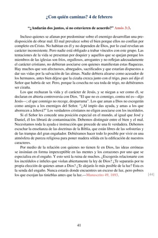 ¿Con quién caminas? 4 de febrero
“¿Andarán dos juntos, si no estuvieren de acuerdo?” Amós 3:3.
Incluso quienes se afanan por predominar sobre el enemigo desarrollan una pre-
disposición de obrar mal. El mal prevalece sobre el bien porque ellos no confían por
completo en Cristo. No habitan en él y no dependen de Dios, por lo cual revelan un
carácter inconsistente. Pero nadie está obligado a trabar vínculos con este grupo. Las
tentaciones de la vida se presentan por doquier y aquellos que se quejan porque los
miembros de las iglesias son fríos, orgullosos, arrogantes y no reﬂejan adecuadamente
el carácter cristiano, no debieran asociarse con quienes maniﬁestan estas ﬂaquezas.
Hay muchos que son afectuosos, abnegados, sacriﬁcados y que estarían dispuestos a
dar sus vidas por la salvación de las almas. Nadie debiera alzarse como acusador de
los hermanos, antes bien déjese que la cizaña crezca junto con el trigo, pues así dijo el
Señor que habría de ser. Pero, porque la cosecha no sea toda de trigo, no debiéramos
ser cizaña.
Los que rechazan la vida y el carácter de Jesús, y se niegan a ser como él, se
declaran en abierta controversia con Dios. “El que no es conmigo, contra mí es—dijo
Jesús—; el que conmigo no recoge, desparrama”. Los que aman a Dios no escogerán
como amigos a los enemigos del Señor. “¿Al impío das ayuda, y amas a los que
aborrecen a Jehová?” Los verdaderos cristianos no eligen asociarse con los incrédulos.
Si el Señor les concede una posición especial en el mundo, al igual que José y
Daniel, él los librará de contaminación. Debemos distinguir entre el bien y el mal.
Necesitamos toda la ayuda e instrucción que procede de una fe verdadera. Debemos
escuchar la enseñanza de las doctrinas de la Biblia, que están libres de las soﬁsterías y
de las trampas del gran engañador. Debiéramos hacer todo lo posible por vivir en una
atmósfera de pureza religiosa para poner madera sólida en la ediﬁcación de nuestros
caracteres.
Por medio de la relación con quienes no tienen fe en Dios, las ideas erróneas
se insinúan en forma imperceptible en las mentes y los corazones por uno que se
especializa en el engaño. Y esto será la ruina de muchos. ¿Escogerás relacionarte con
los incrédulos e inﬁeles que violan abiertamente la ley de Dios? ¿Te separarás por tu
propia elección de quienes aman a Dios? ¿Te alejarás lo más posible de la luz? Esta es
la senda del engaño. Nunca estarás donde encuentres un exceso de luz, pero pobres
los que escojan las tinieblas antes que la luz.—Manuscrito 49, 1893. [44]
41
 