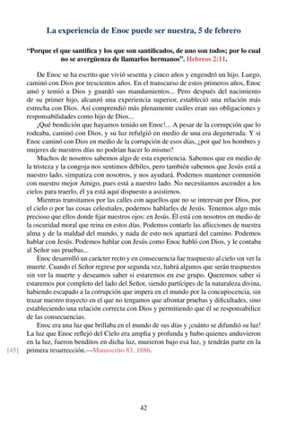 La experiencia de Enoc puede ser nuestra, 5 de febrero
“Porque el que santiﬁca y los que son santiﬁcados, de uno son todos; por lo cual
no se avergüenza de llamarlos hermanos”. Hebreos 2:11.
De Enoc se ha escrito que vivió sesenta y cinco años y engendró un hijo. Luego,
caminó con Dios por trescientos años. En el transcurso de estos primeros años, Enoc
amó y temió a Dios y guardó sus mandamientos... Pero después del nacimiento
de su primer hijo, alcanzó una experiencia superior, estableció una relación más
estrecha con Dios. Así comprendió más plenamente cuáles eran sus obligaciones y
responsabilidades como hijo de Dios...
¡Qué bendición que hayamos tenido un Enoc!... A pesar de la corrupción que lo
rodeaba, caminó con Dios, y su luz refulgió en medio de una era degenerada. Y si
Enoc caminó con Dios en medio de la corrupción de esos días, ¿por qué los hombres y
mujeres de nuestros días no podrían hacer lo mismo?
Muchos de nosotros sabemos algo de esta experiencia. Sabemos que en medio de
la tristeza y la congoja nos sentimos débiles, pero también sabemos que Jesús está a
nuestro lado, simpatiza con nosotros, y nos ayudará. Podemos mantener comunión
con nuestro mejor Amigo, pues está a nuestro lado. No necesitamos ascender a los
cielos para traerlo, él ya está aquí dispuesto a asistirnos.
Mientras transitamos por las calles con aquellos que no se interesan por Dios, por
el cielo o por las cosas celestiales, podemos hablarles de Jesús. Tenemos algo más
precioso que ellos donde ﬁjar nuestros ojos: en Jesús. Él está con nosotros en medio de
la oscuridad moral que reina en estos días. Podemos contarle las aﬂicciones de nuestra
alma y de la maldad del mundo, y nada de esto nos apartará del camino. Podemos
hablar con Jesús. Podemos hablar con Jesús como Enoc habló con Dios, y le contaba
al Señor sus pruebas...
Enoc desarrolló un carácter recto y en consecuencia fue traspuesto al cielo sin ver la
muerte. Cuando el Señor regrese por segunda vez, habrá algunos que serán traspuestos
sin ver la muerte y deseamos saber si estaremos en ese grupo. Queremos saber si
estaremos por completo del lado del Señor, siendo partícipes de la naturaleza divina,
habiendo escapado a la corrupción que impera en el mundo por la concupiscencia, sin
trazar nuestro trayecto en el que no tengamos que afrontar pruebas y diﬁcultades, sino
estableciendo una relación correcta con Dios y permitiendo que él se responsabilice
de las consecuencias.
Enoc era una luz que brillaba en el mundo de sus días y ¡cuánto se difundió su luz!
La luz que Enoc reﬂejó del Cielo era amplia y profunda y hubo quienes anduvieron
en la luz, fueron benditos en dicha luz, murieron bajo esa luz, y tendrán parte en la
primera resurrección.—Manuscrito 83, 1886.[45]
42
 