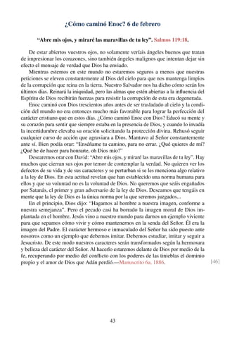 ¿Cómo caminó Enoc? 6 de febrero
“Abre mis ojos, y miraré las maravillas de tu ley”. Salmos 119:18.
De estar abiertos vuestros ojos, no solamente veríais ángeles buenos que tratan
de impresionar los corazones, sino también ángeles malignos que intentan dejar sin
efecto el mensaje de verdad que Dios ha enviado.
Mientras estemos en este mundo no estaremos seguros a menos que nuestras
peticiones se eleven constantemente al Dios del cielo para que nos mantenga limpios
de la corrupción que reina en la tierra. Nuestro Salvador nos ha dicho cómo serán los
últimos días. Reinará la iniquidad, pero las almas que estén abiertas a la inﬂuencia del
Espíritu de Dios recibirán fuerzas para resistir la corrupción de esta era degenerada.
Enoc caminó con Dios trescientos años antes de ser trasladado al cielo y la condi-
ción del mundo no era entonces mucho más favorable para lograr la perfección del
carácter cristiano que en estos días. ¿Cómo caminó Enoc con Dios? Educó su mente y
su corazón para sentir que siempre estaba en la presencia de Dios, y cuando lo invadía
la incertidumbre elevaba su oración solicitando la protección divina. Rehusó seguir
cualquier curso de acción que agraviara a Dios. Mantuvo al Señor constantemente
ante sí. Bien podía orar: “Enséñame tu camino, para no errar. ¿Qué quieres de mí?
¿Qué he de hacer para honrarte, oh Dios mío?”
Desearemos orar con David: “Abre mis ojos, y miraré las maravillas de tu ley”. Hay
muchos que cierran sus ojos por temor de contemplar la verdad. No quieren ver los
defectos de su vida y de sus caracteres y se perturban si se les menciona algo relativo
a la ley de Dios. En esta actitud revelan que han establecido una norma humana para
ellos y que su voluntad no es la voluntad de Dios. No queremos que seáis engañados
por Satanás, el primer y gran adversario de la ley de Dios. Deseamos que tengáis en
mente que la ley de Dios es la única norma por la que seremos juzgados...
En el principio, Dios dijo: “Hagamos al hombre a nuestra imagen, conforme a
nuestra semejanza”. Pero el pecado casi ha borrado la imagen moral de Dios im-
plantada en el hombre. Jesús vino a nuestro mundo para darnos un ejemplo viviente
para que sepamos cómo vivir y cómo mantenernos en la senda del Señor. Él era la
imagen del Padre. El carácter hermoso e inmaculado del Señor ha sido puesto ante
nosotros como un ejemplo que debemos imitar. Debemos estudiar, imitar y seguir a
Jesucristo. De este modo nuestros caracteres serán transformados según la hermosura
y belleza del carácter del Señor. Al hacerlo estaremos delante de Dios por medio de la
fe, recuperando por medio del conﬂicto con los poderes de las tinieblas el dominio
propio y el amor de Dios que Adán perdió.—Manuscrito 6a, 1886. [46]
43
 