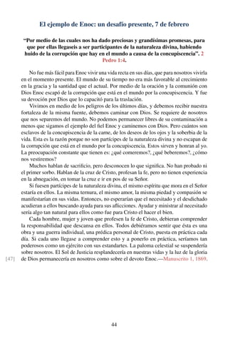 El ejemplo de Enoc: un desafío presente, 7 de febrero
“Por medio de las cuales nos ha dado preciosas y grandísimas promesas, para
que por ellas llegaseis a ser participantes de la naturaleza divina, habiendo
huido de la corrupción que hay en el mundo a causa de la concupiscencia”. 2
Pedro 1:4.
No fue más fácil para Enoc vivir una vida recta en sus días, que para nosotros vivirla
en el momento presente. El mundo de su tiempo no era más favorable al crecimiento
en la gracia y la santidad que el actual. Por medio de la oración y la comunión con
Dios Enoc escapó de la corrupción que está en el mundo por la concupiscencia. Y fue
su devoción por Dios que lo capacitó para la traslación.
Vivimos en medio de los peligros de los últimos días, y debemos recibir nuestra
fortaleza de la misma fuente, debemos caminar con Dios. Se requiere de nosotros
que nos separemos del mundo. No podemos permanecer libres de su contaminación a
menos que sigamos el ejemplo del ﬁel Enoc y caminemos con Dios. Pero cuántos son
esclavos de la concupiscencia de la carne, de los deseos de los ojos y la soberbia de la
vida. Esta es la razón porque no son partícipes de la naturaleza divina y no escapan de
la corrupción que está en el mundo por la concupiscencia. Estos sirven y honran al yo.
La preocupación constante que tienen es: ¿qué comeremos?, ¿qué beberemos?, ¿cómo
nos vestiremos?
Muchos hablan de sacriﬁcio, pero desconocen lo que signiﬁca. No han probado ni
el primer sorbo. Hablan de la cruz de Cristo, profesan la fe, pero no tienen experiencia
en la abnegación, en tomar la cruz e ir en pos de su Señor.
Si fuesen partícipes de la naturaleza divina, el mismo espíritu que mora en el Señor
estaría en ellos. La misma ternura, el mismo amor, la misma piedad y compasión se
manifestarían en sus vidas. Entonces, no esperarían que el necesitado y el desdichado
acudieran a ellos buscando ayuda para sus aﬂicciones. Ayudar y ministrar al necesitado
sería algo tan natural para ellos como fue para Cristo el hacer el bien.
Cada hombre, mujer y joven que profesen la fe de Cristo, debieran comprender
la responsabilidad que descansa en ellos. Todos debiéramos sentir que ésta es una
obra y una guerra individual, una prédica personal de Cristo, puesta en práctica cada
día. Si cada uno llegase a comprender esto y a ponerlo en práctica, seríamos tan
poderosos como un ejército con sus estandartes. La paloma celestial se suspendería
sobre nosotros. El Sol de Justicia resplandecería en nuestras vidas y la luz de la gloria
de Dios permanecería en nosotros como sobre el devoto Enoc.—Manuscrito 1, 1869.[47]
44
 