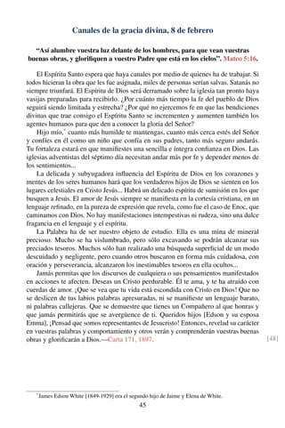Canales de la gracia divina, 8 de febrero
“Así alumbre vuestra luz delante de los hombres, para que vean vuestras
buenas obras, y gloriﬁquen a vuestro Padre que está en los cielos”. Mateo 5:16.
El Espíritu Santo espera que haya canales por medio de quienes ha de trabajar. Si
todos hicieran la obra que les fue asignada, miles de personas serían salvas. Satanás no
siempre triunfará. El Espíritu de Dios será derramado sobre la iglesia tan pronto haya
vasijas preparadas para recibirlo. ¿Por cuánto más tiempo la fe del pueblo de Dios
seguirá siendo limitada y estrecha? ¿Por qué no ejercemos fe en que las bendiciones
divinas que trae consigo el Espíritu Santo se incrementen y aumenten también los
agentes humanos para que den a conocer la gloria del Señor?
Hijo mío,*
cuanto más humilde te mantengas, cuanto más cerca estés del Señor
y confíes en él como un niño que confía en sus padres, tanto más seguro andarás.
Tu fortaleza estará en que maniﬁestes una sencilla e íntegra conﬁanza en Dios. Las
iglesias adventistas del séptimo día necesitan andar más por fe y depender menos de
los sentimientos...
La delicada y subyugadora inﬂuencia del Espíritu de Dios en los corazones y
mentes de los seres humanos hará que los verdaderos hijos de Dios se sienten en los
lugares celestiales en Cristo Jesús... Habrá un delicado espíritu de sumisión en los que
busquen a Jesús. El amor de Jesús siempre se maniﬁesta en la cortesía cristiana, en un
lenguaje reﬁnado, en la pureza de expresión que revela, como fue el caso de Enoc, que
caminamos con Dios. No hay manifestaciones intempestivas ni rudeza, sino una dulce
fragancia en el lenguaje y el espíritu.
La Palabra ha de ser nuestro objeto de estudio. Ella es una mina de mineral
precioso. Mucho se ha vislumbrado, pero sólo excavando se podrán alcanzar sus
preciados tesoros. Muchos sólo han realizado una búsqueda superﬁcial de un modo
descuidado y negligente, pero cuando otros buscaron en forma más cuidadosa, con
oración y perseverancia, alcanzaron los inestimables tesoros en ella ocultos...
Jamás permitas que los discursos de cualquiera o sus pensamientos manifestados
en acciones te afecten. Deseas un Cristo perdurable. Él te ama, y te ha atraído con
cuerdas de amor. ¡Que se vea que tu vida está escondida con Cristo en Dios! Que no
se deslicen de tus labios palabras apresuradas, ni se maniﬁeste un lenguaje barato,
ni palabras callejeras. Que se demuestre que tienes un Compañero al que honras y
que jamás permitirás que se avergüence de ti. Queridos hijos [Edson y su esposa
Emma], ¡Pensad que somos representantes de Jesucristo! Entonces, revelad su carácter
en vuestras palabras y comportamiento y otros verán y comprenderán vuestras buenas
obras y gloriﬁcarán a Dios.—Carta 171, 1897. [48]
*
James Edson White [1849-1929] era el segundo hijo de Jaime y Elena de White.
45
 