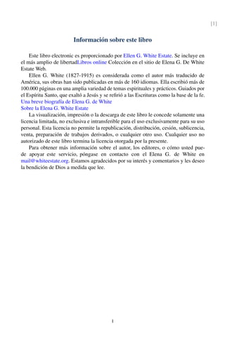 [1]
Información sobre este libro
Este libro electronic es proporcionado por Ellen G. White Estate. Se incluye en
el más amplio de libertadLibros online Colección en el sitio de Elena G. De White
Estate Web.
Ellen G. White (1827-1915) es considerada como el autor más traducido de
América, sus obras han sido publicadas en más de 160 idiomas. Ella escribió más de
100.000 páginas en una amplia variedad de temas espirituales y prácticos. Guiados por
el Espíritu Santo, que exaltó a Jesús y se reﬁrió a las Escrituras como la base de la fe.
Una breve biografía de Elena G. de White
Sobre la Elena G. White Estate
La visualización, impresión o la descarga de este libro le concede solamente una
licencia limitada, no exclusiva e intransferible para el uso exclusivamente para su uso
personal. Esta licencia no permite la republicación, distribución, cesión, sublicencia,
venta, preparación de trabajos derivados, o cualquier otro uso. Cualquier uso no
autorizado de este libro termina la licencia otorgada por la presente.
Para obtener más información sobre el autor, los editores, o cómo usted pue-
de apoyar este servicio, póngase en contacto con el Elena G. de White en
mail@whiteestate.org. Estamos agradecidos por su interés y comentarios y les deseo
la bendición de Dios a medida que lee.
I
 