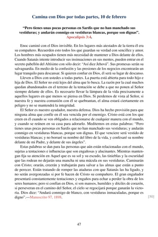 Camina con Dios por todas partes, 10 de febrero
“Pero tienes unas pocas personas en Sardis que no han manchado sus
vestiduras; y andarán conmigo en vestiduras blancas, porque son dignas”.
Apocalipsis 3:4.
Enoc caminó con el Dios invisible. En los lugares más atestados de la tierra él era
su compañero. Recuerden esto todos los que guardan su verdad con sencillez y amor.
Los hombres más ocupados tienen más necesidad de mantener a Dios delante de ellos.
Cuando Satanás intente introducir sus insinuaciones en sus mentes, pueden entrar en el
secreto pabellón del Altísimo con sólo decir: “Así dice Jehová”. Sus promesas serán su
salvaguardia. En medio de la confusión y las presiones de los negocios encontrarán un
lugar tranquilo para descansar. Si quieren conﬁar en Dios, él será su lugar de descanso.
Lleven a Dios con ustedes a todas partes. La puerta está abierta para todo hijo e
hija de Dios. El Señor no está lejos del alma que lo busca. La razón por la cual muchos
quedan abandonados en el terreno de la tentación se debe a que no ponen al Señor
siempre delante de ellos. Es necesario llevar la lámpara de la vida precisamente a
aquellos lugares en que menos se piensa en Dios. Si perdemos de vista al Señor, si
nuestra fe y nuestra comunión con él se quebrantan, el alma estará ciertamente en
peligro y no se mantendrá la integridad.
El Señor es nuestro ayudador, nuestra defensa. Dios ha hecho provisión para que
ninguna alma que confíe en él sea vencida por el enemigo. Cristo está con los que
creen en él cuando se ven obligados a relacionarse de cualquier manera con el mundo,
y cuando se reúnen en su casa para adorarlo. Meditemos en estas palabras: “Pero
tienes unas pocas personas en Sardis que no han manchado sus vestiduras; y andarán
conmigo en vestiduras blancas, porque son dignas. El que venciere será vestido de
vestiduras blancas; y no borraré su nombre del libro de la vida, y confesaré su nombre
delante de mi Padre, y delante de sus ángeles”.
Estas palabras se dan para las personas que aún están relacionadas con el mundo,
sujetas a tentaciones e inﬂuencias que son engañosas y alucinantes. Mientras manten-
gan ﬁja su atención en Aquel que es su sol y su escudo, las tinieblas y la oscuridad
que las rodean no dejarán una mancha ni una mácula en sus vestiduras. Caminarán
con Cristo; orarán, creerán y trabajarán para salvar a las almas que están a punto
de perecer. Están tratando de romper las ataduras con que Satanás las ha ligado, y
no serán avergonzadas si por fe hacen de Cristo su compañero. El gran engañador
presentará constantemente tentaciones y engaños para echar a perder la obra de los
seres humanos; pero si confían en Dios, si son mansos, humildes y dóciles de corazón,
si perseveran en el camino del Señor, el cielo se regocijará porque ganarán la victo-
ria. Dios dice: “Andará conmigo de blanco, con vestiduras inmaculadas, porque es
digno”.—Manuscrito 97, 1898. [50]
47
 