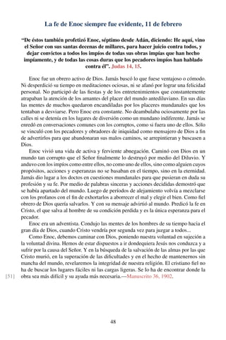 La fe de Enoc siempre fue evidente, 11 de febrero
“De éstos también profetizó Enoc, séptimo desde Adán, diciendo: He aquí, vino
el Señor con sus santas decenas de millares, para hacer juicio contra todos, y
dejar convictos a todos los impíos de todas sus obras impías que han hecho
impíamente, y de todas las cosas duras que los pecadores impíos han hablado
contra él”. Judas 14, 15.
Enoc fue un obrero activo de Dios. Jamás buscó lo que fuese ventajoso o cómodo.
Ni desperdició su tiempo en meditaciones ociosas, ni se afanó por lograr una felicidad
personal. No participó de las ﬁestas y de los entretenimientos que constantemente
atrapaban la atención de los amantes del placer del mundo antediluviano. En sus días
las mentes de muchos quedaron encandiladas por los placeres mundanales que los
tentaban a desviarse. Pero Enoc era constante. No deambulaba ociosamente por las
calles ni se detenía en los lugares de diversión como un mundano indiferente. Jamás se
enredó en conversaciones comunes con los corruptos, como si fuera uno de ellos. Sólo
se vinculó con los pecadores y obradores de iniquidad como mensajero de Dios a ﬁn
de advertirlos para que abandonaran sus malos caminos, se arrepintieran y buscasen a
Dios.
Enoc vivió una vida de activa y ferviente abnegación. Caminó con Dios en un
mundo tan corrupto que el Señor ﬁnalmente lo destruyó por medio del Diluvio. Y
anduvo con los impíos como entre ellos, no como uno de ellos, sino como alguien cuyos
propósitos, acciones y esperanzas no se basaban en el tiempo, sino en la eternidad.
Jamás dio lugar a los doctos en cuestiones mundanales para que pusieran en duda su
profesión y su fe. Por medio de palabras sinceras y acciones decididas demostró que
se había apartado del mundo. Luego de períodos de alejamiento volvía a mezclarse
con los profanos con el ﬁn de exhortarlos a aborrecer el mal y elegir el bien. Como ﬁel
obrero de Dios quería salvarlos. Y con su mensaje advirtió al mundo. Predicó la fe en
Cristo, el que salva al hombre de su condición perdida y es la única esperanza para el
pecador.
Enoc era un adventista. Condujo las mentes de los hombres de su tiempo hacia el
gran día de Dios, cuando Cristo vendría por segunda vez para juzgar a todos...
Como Enoc, debemos caminar con Dios, poniendo nuestra voluntad en sujeción a
la voluntad divina. Hemos de estar dispuestos a ir dondequiera Jesús nos conduzca y a
sufrir por la causa del Señor. Y en la búsqueda de la salvación de las almas por las que
Cristo murió, en la superación de las diﬁcultades y en el hecho de mantenernos sin
mancha del mundo, revelaremos la integridad de nuestra religión. El cristiano ﬁel no
ha de buscar los lugares fáciles ni las cargas ligeras. Se lo ha de encontrar donde la
obra sea más difícil y su ayuda más necesaria.—Manuscrito 36, 1902.[51]
48
 