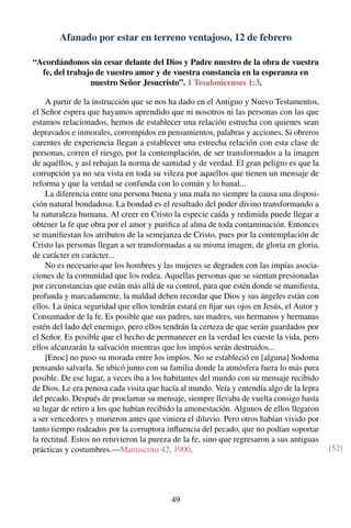 Afanado por estar en terreno ventajoso, 12 de febrero
“Acordándonos sin cesar delante del Dios y Padre nuestro de la obra de vuestra
fe, del trabajo de vuestro amor y de vuestra constancia en la esperanza en
nuestro Señor Jesucristo”. 1 Tesalonicenses 1:3.
A partir de la instrucción que se nos ha dado en el Antiguo y Nuevo Testamentos,
el Señor espera que hayamos aprendido que ni nosotros ni las personas con las que
estamos relacionados, hemos de establecer una relación estrecha con quienes sean
depravados e inmorales, corrompidos en pensamientos, palabras y acciones. Si obreros
carentes de experiencia llegan a establecer una estrecha relación con esta clase de
personas, corren el riesgo, por la contemplación, de ser transformados a la imagen
de aquéllos, y así rebajan la norma de santidad y de verdad. El gran peligro es que la
corrupción ya no sea vista en toda su vileza por aquellos que tienen un mensaje de
reforma y que la verdad se confunda con lo común y lo banal...
La diferencia entre una persona buena y una mala no siempre la causa una disposi-
ción natural bondadosa. La bondad es el resultado del poder divino transformando a
la naturaleza humana. Al creer en Cristo la especie caída y redimida puede llegar a
obtener la fe que obra por el amor y puriﬁca al alma de toda contaminación. Entonces
se maniﬁestan los atributos de la semejanza de Cristo, pues por la contemplación de
Cristo las personas llegan a ser transformadas a su misma imagen, de gloria en gloria,
de carácter en carácter...
No es necesario que los hombres y las mujeres se degraden con las impías asocia-
ciones de la comunidad que los rodea. Aquellas personas que se sientan presionadas
por circunstancias que están más allá de su control, para que estén donde se maniﬁesta,
profunda y marcadamente, la maldad deben recordar que Dios y sus ángeles están con
ellos. La única seguridad que ellos tendrán estará en ﬁjar sus ojos en Jesús, el Autor y
Consumador de la fe. Es posible que sus padres, sus madres, sus hermanos y hermanas
estén del lado del enemigo, pero ellos tendrán la certeza de que serán guardados por
el Señor. Es posible que el hecho de permanecer en la verdad les cueste la vida, pero
ellos alcanzarán la salvación mientras que los impíos serán destruidos...
[Enoc] no puso su morada entre los impíos. No se estableció en [alguna] Sodoma
pensando salvarla. Se ubicó junto con su familia donde la atmósfera fuera lo más pura
posible. De ese lugar, a veces iba a los habitantes del mundo con su mensaje recibido
de Dios. Le era penosa cada visita que hacía al mundo. Veía y entendía algo de la lepra
del pecado. Después de proclamar su mensaje, siempre llevaba de vuelta consigo hasta
su lugar de retiro a los que habían recibido la amonestación. Algunos de ellos llegaron
a ser vencedores y murieron antes que viniera el diluvio. Pero otros habían vivido por
tanto tiempo rodeados por la corruptora inﬂuencia del pecado, que no podían soportar
la rectitud. Estos no retuvieron la pureza de la fe, sino que regresaron a sus antiguas
prácticas y costumbres.—Manuscrito 42, 1900. [52]
49
 