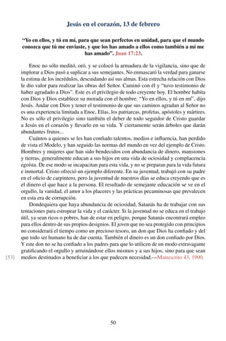 Jesús en el corazón, 13 de febrero
“Yo en ellos, y tú en mí, para que sean perfectos en unidad, para que el mundo
conozca que tú me enviaste, y que los has amado a ellos como también a mí me
has amado”. Juan 17:23.
Enoc no sólo meditó, oró, y se colocó la armadura de la vigilancia, sino que de
implorar a Dios pasó a suplicar a sus semejantes. No enmascaró la verdad para ganarse
la estima de los incrédulos, descuidando así sus almas. Esta estrecha relación con Dios
le dio valor para realizar las obras del Señor. Caminó con él y “tuvo testimonio de
haber agradado a Dios”. Este es el privilegio de todo creyente hoy. El hombre habita
con Dios y Dios establece su morada con el hombre. “Yo en ellos, y tú en mí”, dijo
Jesús. Andar con Dios y tener el testimonio de que sus caminos agradan al Señor no
es una experiencia limitada a Enoc, Elías, los patriarcas, profetas, apóstoles y mártires.
No es sólo el privilegio sino también el deber de todo seguidor de Cristo guardar
a Jesús en el corazón y llevarlo en su vida. Y ciertamente serán árboles que darán
abundantes frutos...
Cuántos a quienes se les han conﬁado talentos, medios e inﬂuencia, han perdido
de vista el Modelo, y han seguido las normas del mundo en vez del ejemplo de Cristo.
Hombres y mujeres que han sido bendecidos con abundancia de dinero, mansiones
y tierras, generalmente educan a sus hijos en una vida de ociosidad y complacencia
egoísta. De ese modo se incapacitan para esta vida, y no se preparan para la vida futura
e inmortal. Cristo ofreció un ejemplo diferente. En su juventud, trabajó con su padre
en el oﬁcio de carpintero, pero la juventud de nuestros días se educa creyendo que es
el dinero el que hace a la persona. El resultado de semejante educación se ve en el
orgullo, la vanidad, el amor a los placeres y las prácticas pecaminosas que prevalecen
en esta era de corrupción.
Dondequiera que haya abundancia de ociosidad, Satanás ha de trabajar con sus
tentaciones para estropear la vida y el carácter. Si la juventud no se educa en el trabajo
útil, ya sean ricos o pobres, han de estar en peligro, porque Satanás encontrará empleo
para ellos dentro de sus propios designios. El joven que no sea protegido con principios
no considerará el tiempo como un precioso tesoro, un don que Dios ha conﬁado y del
que todo ser humano ha de dar cuenta. También el dinero es un don conﬁado por Dios.
Y este don no se ha conﬁado a los padres para que lo utilicen de un modo extravagante
gratiﬁcando el orgullo y arruinándose ellos mismos y a sus hijos, sino para que sean
medios destinados a beneﬁciar a los que padecen necesidad.—Manuscrito 43, 1900.[53]
50
 