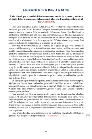 Enoc guardó la ley de Dios, 14 de febrero
“Y vio Jehová que la maldad de los hombres era mucha en la tierra, y que todo
designio de los pensamientos del corazón de ellos era de continuo solamente el
mal”. Génesis 6:5.
Dios tenía una iglesia cuando Adán, Eva y Abel recibieron con gozo las buenas
nuevas de que Jesús era su Redentor. Comprendieron tan plenamente entonces como
nosotros ahora, la promesa de la presencia del Señor en medio de ellos. Dondequiera
que Enoc se encontraba con uno o dos que estuvieran deseosos de oír el mensaje que
tenía para ellos, Jesús se les unía en su adoración. En los días de Enoc había algunos,
entre los inicuos habitantes de la tierra, que creían. El Señor, sin embargo, nunca dejó
a sus pocos ﬁeles sin su presencia, ni al mundo sin un testigo.
Enoc fue un maestro público de la verdad en la época en que vivió. Enseñó la
verdad, vivió la verdad, y el carácter del instructor que caminó con Dios estuvo en todo
sentido en armonía con la grandeza y la santidad de su misión. Enoc fue un profeta
que habló a medida que era impulsado por el Espíritu Santo. Fue una luz en medio de
la tinieblas morales, un hombre ejemplar, un ser humano que anduvo con Dios, que
fue obediente a su ley, aquella ley que Satanás rehusó obedecer, que Adán transgredió,
que Abel obedeció y por cuya obediencia fue asesinado. Y ahora Dios demostraría al
universo la falsedad de la acusación del enemigo de que el hombre no puede guardar
la ley divina. Demostraría que aunque el hombre había pecado podría relacionarse con
Dios de tal manera que poseería la mente y el espíritu del Señor, y sería un símbolo
representativo de Cristo. Este hombre santo fue el elegido de Dios para denunciar la
iniquidad del mundo y para dar testimonio de que es posible para el hombre guardar
toda la ley de Dios.
En cualquier lugar donde haya piedad genuina habrá también una moralidad pura.
¡Qué poco se dice de Enoc, un hombre que caminó con Dios, un ser al cual el Señor
no permitió que cayera bajo el imperio de la muerte! ¡Cuán breve es su biografía!...
“Caminó pues, Enoc con Dios, y desapareció, porque le llevó Dios”. Cuánto se expresa
en estas pocas palabras.
Enoc caminó con Dios, en tanto que del mundo que lo rodeaba dice el relato
sagrado: “Y vio Jehová que la maldad de los hombres era mucha en la tierra, y que
todo designio de los pensamientos del corazón de ellos era de continuo solamente el
mal”. La vida justa de Enoc estaba en marcado contraste con la impureza de la gente
de ese tiempo. Su piedad, su pureza, su integridad, eran una consecuencia de su andar
con Dios, en tanto que la impiedad del mundo era una consecuencia de caminar con el
gran engañador...
Enoc era un hombre representativo, pero no es alabado ni exaltado; sólo hizo lo
que cada hijo e hija de Adán puede hacer.—Manuscrito 43, 1900. [54]
51
 