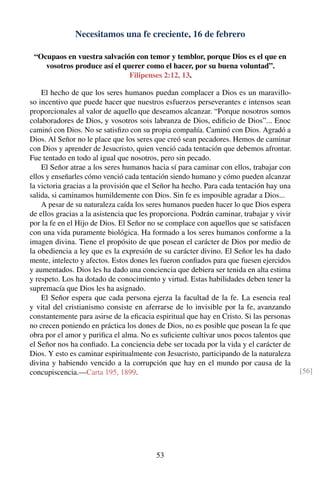 Necesitamos una fe creciente, 16 de febrero
“Ocupaos en vuestra salvación con temor y temblor, porque Dios es el que en
vosotros produce así el querer como el hacer, por su buena voluntad”.
Filipenses 2:12, 13.
El hecho de que los seres humanos puedan complacer a Dios es un maravillo-
so incentivo que puede hacer que nuestros esfuerzos perseverantes e intensos sean
proporcionales al valor de aquello que deseamos alcanzar. “Porque nosotros somos
colaboradores de Dios, y vosotros sois labranza de Dios, ediﬁcio de Dios”... Enoc
caminó con Dios. No se satisﬁzo con su propia compañía. Caminó con Dios. Agradó a
Dios. Al Señor no le place que los seres que creó sean pecadores. Hemos de caminar
con Dios y aprender de Jesucristo, quien venció cada tentación que debemos afrontar.
Fue tentado en todo al igual que nosotros, pero sin pecado.
El Señor atrae a los seres humanos hacia sí para caminar con ellos, trabajar con
ellos y enseñarles cómo venció cada tentación siendo humano y cómo pueden alcanzar
la victoria gracias a la provisión que el Señor ha hecho. Para cada tentación hay una
salida, si caminamos humildemente con Dios. Sin fe es imposible agradar a Dios...
A pesar de su naturaleza caída los seres humanos pueden hacer lo que Dios espera
de ellos gracias a la asistencia que les proporciona. Podrán caminar, trabajar y vivir
por la fe en el Hijo de Dios. El Señor no se complace con aquellos que se satisfacen
con una vida puramente biológica. Ha formado a los seres humanos conforme a la
imagen divina. Tiene el propósito de que posean el carácter de Dios por medio de
la obediencia a ley que es la expresión de su carácter divino. El Señor les ha dado
mente, intelecto y afectos. Estos dones les fueron conﬁados para que fuesen ejercidos
y aumentados. Dios les ha dado una conciencia que debiera ser tenida en alta estima
y respeto. Los ha dotado de conocimiento y virtud. Estas habilidades deben tener la
supremacía que Dios les ha asignado.
El Señor espera que cada persona ejerza la facultad de la fe. La esencia real
y vital del cristianismo consiste en aferrarse de lo invisible por la fe, avanzando
constantemente para asirse de la eﬁcacia espiritual que hay en Cristo. Si las personas
no crecen poniendo en práctica los dones de Dios, no es posible que posean la fe que
obra por el amor y puriﬁca el alma. No es suﬁciente cultivar unos pocos talentos que
el Señor nos ha conﬁado. La conciencia debe ser tocada por la vida y el carácter de
Dios. Y esto es caminar espiritualmente con Jesucristo, participando de la naturaleza
divina y habiendo vencido a la corrupción que hay en el mundo por causa de la
concupiscencia.—Carta 195, 1899. [56]
53
 