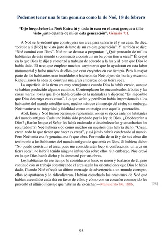 Podemos tener una fe tan genuina como la de Noé, 18 de febrero
“Dijo luego Jehová a Noé: Entra tú y toda tu casa en el arca; porque a ti he
visto justo delante de mí en esta generación”. Génesis 7:1.
A Noé se le ordenó que construyera un arca para salvarse él y su casa. Se dice,
“porque a ti [Noé] he visto justo delante de mí en esta generación”. Y también se dice:
“Noé caminó con Dios”. Noé no se detuvo a preguntar: “¿Qué pensarán de mí los
habitantes de este mundo si comienzo a construir un barco en tierra seca?” Él creyó
en lo que Dios le dijo y comenzó a trabajar de acuerdo a la luz y al plan que Dios le
había dado. Él tuvo que emplear muchos carpinteros que lo ayudaran en esta labor
monumental y hubo muchos de ellos que eran creyentes en ese tiempo. Pero la mayor
parte de los habitantes eran incrédulos e hicieron de Noé objeto de burla y escarnio.
Ridiculizaron la idea de construir una gran embarcación en tierra seca.
La superﬁcie de la tierra era muy semejante a cuando Dios la había creado, aunque
se habían producido algunos cambios. Contemplaron los encumbrados árboles y las
cosas maravillosas que Dios había creado en la naturaleza y dijeron: “Es imposible
que Dios destruya estas cosas”. Lo que veían y percibían había impresionado a los
habitantes del mundo antediluviano, mucho más que el mensaje del cielo; sin embargo,
Noé mantuvo su integridad y ﬁdelidad como un testigo ante aquella generación.
Abel, Enoc y Noé fueron personajes representativos en su época ante los habitantes
del mundo antiguo. Cada uno había sido probado por la ley de Dios. ¿Obedecerían a
Dios? ¿Harían lo que el Señor les había ordenado o desobedecerían y cosecharían los
resultados? Si Noé hubiera sido como muchos en nuestros días habría dicho: “Crean,
crean, todo lo que tienen que hacer es creer”, y así jamás habría condenado al mundo.
Pero Noé tenía esa fe genuina, esa fe que obra. Por medio de su fe y de sus obras dio
testimonio a los habitantes del mundo antiguo de que creía en Dios. Si hubiera dicho:
“No puedo construir el arca, pues me considerarán loco si confecciono un arca en
tierra seca”, no habría tenido ninguna inﬂuencia sobre ellos. Sin embargo, Noé creyó
en lo que Dios había dicho y lo demostró por sus obras.
Los habitantes de ese tiempo lo consideraron loco; se rieron y burlaron de él, pero
continuó con su trabajo construyendo el arca según las orientaciones que Dios le había
dado. Cuando Noé ofrecía su último mensaje de advertencia a un mundo corrupto,
ellos se apartaron y lo ridiculizaron. Habían escuchado las oraciones de Noé que
habían ascendido cada día en favor de ellos y cómo con su corazón conmovido les
presentó el último mensaje que habrían de escuchar.—Manuscrito 86, 1886. [58]
55
 