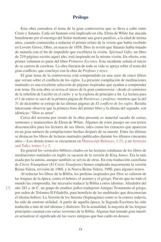 Prólogo
Esta obra considera el tema de la gran controversia que se lleva a cabo entre
Cristo y Satanás. Cada ser humano está implicado en ella. Elena de White fue atacada
brutalmente por el enemigo del Señor mediante una grave parálisis, a la edad de treinta
años, cuando comenzaba a redactar el primer relato de la visión que había recibido
en Lovetts Grove, Ohio, en marzo de 1858. Dios le reveló que Satanás había tratado
de matarla con el ﬁn de impedirle que escribiera la visión. Spiritual Gifts, un libro
de 219 páginas escrito aquel año, está inspirado en la misma visión. En efecto, este
primer volumen es parte del libro Primeros Escritos. Este incidente señala el inicio
de su carrera de escritora. La obra literaria de toda su vida se apoya sobre el tema del
gran conﬂicto, que concluye con la obra de Profetas y reyes.
El gran tema de la controversia está comprendido en una serie de cinco libros
que versan sobre el conﬂicto de los siglos. La presente compilación de meditaciones
matinales es una excelente selección de páginas inspiradas que ayudan a comprender
este tema. En esta obra se revisa el inicio de la gran controversia—desde el comienzo
de la rebelión de Lucifer en el cielo- y se la explora de principio a ﬁn. La lectura para
el 1 de enero se sacó de la primera página de Patriarcas y profetas; mientras que la del
31 de diciembre se extrajo de las últimas páginas de El conﬂicto de los siglos. Resulta
interesante observar que la primera frase del primer libro y la última del segundo, son
idénticas: “Dios es amor”.
Cerca del noventa por ciento de la obra presente es material sacado de cartas,
sermones y manuscritos de Elena de White. Algunos de estos pasajes no son textos
desconocidos para los lectores de sus libros, tales como los extractos que aparecen
en un gran número de compilaciones hechas después de su muerte. Entre las últimas
se destacan los libros de lecturas matinales publicados durante los últimos cincuenta
años.—Los demás textos se encuentran en Manuscript Releases, 1:21, y en Sermons
and Talks, tomos 1 y 2.
En general los versículos bíblicos citados en las lecturas cotidianas de los libros de
meditaciones matinales en inglés se sacaron de la versión de King James. Era la más
usada por la autora, aunque también se servía de otras. En esta traducción castellana
de Christ Triumphant (El Cristo Triunfante) hemos empleado mayormente la versión
Reina-Valera, revisión de 1960, y la Nueva Reina Valera, 1990, para algunos textos.
Al redactar los libros de la Biblia, los profetas inspirados por Dios se valieron de
las lenguas de la época, como el hebreo, el arameo y el griego. Puesto que no todo el
mundo las comprendía, fue necesario traducir la Biblia a otros idiomas. Alrededor del
año 282 a. de C. un grupo de eruditos judíos tradujeron Antiguo Testamento al griego,[7]
por orden de Tolomeo II Filadelfo, para beneﬁcio de las multitudes que desconocían
el idioma hebreo. La Versión de los Setenta (Septuaginta) como se la conoce todavía,
ha sido de enorme utilidad. A partir de aquella época, la Sagrada Escritura ha sido
traducida a más de mil idiomas y dialectos. En la actualidad, la mayoría de las lenguas
principales cuentan con varias versiones de la Biblia. Algunas han tomado gran interés
en actualizar el signiﬁcado de las voces antiguas que han caído en desuso.
I I
 
