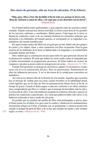 Dos clases de personas, sólo un Arca de salvación, 19 de febrero
“Dijo, pues, Dios a Noé: He decidido el ﬁn de todo ser, porque la tierra está
llena de violencia a causa de ellos; y he aquí que yo los destruiré con la tierra”.
Génesis 6:13.
En el futuro habrá tronos quebrantados y gran angustia entre las naciones conmo-
cionadas. Satanás realizará una intensa actividad. La tierra estará llena de los gemidos
de las naciones sufrientes y moribundas. Habrá guerra. Cada lugar de la tierra se
llenará de confusión, como si de sus entrañas brotaran los elementos ardientes que
destruirán a los habitantes del mundo quienes se asemejarán en su impiedad a los
pobladores del mundo antediluviano.
En aquel tiempo [antes del Diluvio], al igual que en éste, habrá sólo dos grupos,
los justos y los impíos. Enoc y otros caminaron con Dios rectamente. Pero la gran
mayoría de los habitantes de la tierra se habían dado a la iniquidad, y su maldad había
ascendido delante del Señor...
Dios ordenó que se construyera un arca para todos los que quisieran salvarse de
la destrucción venidera. Él tenía que hablar de cierto modo contra la iniquidad que
se había incrementado en proporciones pavorosas. El Señor habría de vestirse de
venganza y ejecutar su juicio contra los transgresores de su ley.—Manuscrito 72, 1902.
Cuando Noé proclamó su mensaje de advertencia, algunos lo escucharon y coope-
raron con él en la construcción del arca. Pero no perseveraron. Predominaron en
ellos las inﬂuencias perversas. Y así se desviaron de la verdad para convertirse en
burladores.
Así será en los últimos días de la historia de este mundo. Aquellos que escuchen
hoy el mensaje de verdad, pero no crean, caerán envueltos en la inﬁdelidad moral,
como aquellos que en los días de Noé no permanecieron ﬁrmes hasta el ﬁn de su
tiempo de gracia. Cuando el Señor pague a cada uno conforme a sus obras, entonces
éstos comprenderán que Dios es verdad y que el mensaje divino habría sido la vida y
la salvación de ellos si tan sólo hubieran aceptado la evidencia ofrecida y puesto en
práctica las condiciones especiﬁcadas. Así verán que pudieron haber sido salvos si no
hubiesen rechazado el único medio de salvación.
Es posible que las pruebas del pueblo de Dios sean prolongadas y graves, pero
el Señor jamás los olvidará. Los que crean la verdad y obedezcan los mandamientos
encontrarán refugio en Cristo. Contarán con su permanente y amorosa protección
cuando se pongan de parte de Dios y de su ley, que siempre ha regido, y por siempre
regirá, su reino.—Manuscrito 42, 1900.[59]
56
 