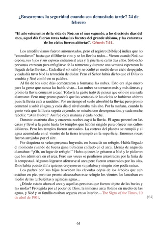 ¿Buscaremos la seguridad cuando sea demasiado tarde? 24 de
febrero
“El año seiscientos de la vida de Noé, en el mes segundo, a los diecisiete días del
mes, aquel día fueron rotas todas las fuentes del grande abismo, y las cataratas
de los cielos fueron abiertas”. Génesis 7:11.
Los antediluvianos fueron amonestados, pero el registro [bíblico] indica que no
“entendieron” hasta que el Diluvio vino y se los llevó a todos... Vieron cuando Noé, su
esposa, sus hijos y sus esposas entraron al arca y la puerta se cerró tras ellos. Sólo ocho
personas entraron para refugiarse de la tormenta y durante una semana esperaron la
llegada de las lluvias... Cada día el sol salió y se ocultó en medio de un cielo despejado,
y cada día tuvo Noé la tentación de dudar. Pero el Señor había dicho que el Diluvio
vendría y Noé conﬁó en su palabra.
Al ﬁn de los siete días comenzaron a formarse las nubes. Esto era algo nuevo
para la gente que nunca las había visto... Las nubes se tornaron más y más densas y
pronto la lluvia comenzó a caer. Todavía la gente trató de pensar que esto no era nada
alarmante. Pero muy pronto parecía que las ventanas de los cielos se hubieran abierto
pues la lluvia caía a raudales. Por un tiempo el suelo absorbió la lluvia; pero pronto
comenzó a subir el agua, y cada día el nivel estaba más alto. Por la mañana, cuando la
gente veía que la lluvia seguía cayendo, se miraba con desesperación, y cada noche
repetía: “¡Aún llueve!” Así fue cada mañana y cada noche.
Durante cuarenta días y cuarenta noches cayó la lluvia. El agua penetró en las
casas y llevó a la gente hasta los templos que habían erigido para ofrecer sus cultos
idólatras. Pero los templos fueron arrasados. La corteza del planeta se rompió y el
agua acumulada en el vientre de la tierra irrumpió en la superﬁcie. Enormes rocas
fueron arrojadas por el aire.
Por doquiera se veían personas huyendo, en busca de un refugio. Había llegado
el momento cuando de buena gana hubieran entrado en el arca. Llenas de angustia
clamaban: “¡Oh, un lugar de refugio!” Hubo quienes le gritaron a Noé y le pidieron
que los admitiera en el arca. Pero sus voces se perdieron arrastradas por la furia de
la tempestad. Algunos lograron aferrarse al arca pero fueron arrastrados por las olas.
Dios había puesto allí a quienes creyeron en su palabra y ningún otro podía entrar.
Los padres con sus hijos buscaban las elevadas copas de los árboles que aún
estaban en pie, pero tan pronto alcanzaban este refugio los vientos los lanzaban en
medio de las turbulentas y agitadas aguas...
¿Dónde estaba ahora el arca y aquellas personas que fueron objeto de las burlas y
las mofas? Protegida por el poder de Dios, la inmensa arca ﬂotaba en medio de las
aguas, y Noé y su familia estaban seguros en su interior.—The Signs of the Times, 10
de abril de 1901. [64]
61
 