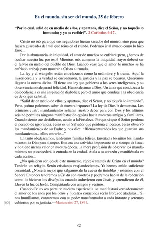 En el mundo, sin ser del mundo, 25 de febrero
“Por lo cual, salid de en medio de ellos, y apartaos, dice el Señor, y no toquéis lo
inmundo; y yo os recibiré”. 2 Corintios 6:17.
Cristo no oró para que sus seguidores fueran sacados del mundo, sino para que
fuesen guardados del mal que reina en el mundo. Podemos ir al mundo como lo hizo
Enoc...
Por la abundancia de iniquidad, el amor de muchos se enfriará; pero, ¿hemos de
ocultar nuestra luz por eso? Mientras más aumente la iniquidad mayor deberá ser
el fervor en medio del pueblo de Dios. Cuando veas que el amor de muchos se ha
enfriado, trabaja para mostrar a Cristo al mundo.
La ley y el evangelio están entrelazados como la urdimbre y la trama. Aquí la
misericordia y la verdad se encontraron, la justicia y la paz se besaron. Queremos
llegar a la norma divina. Él tiene una ley que gobierna a los seres inteligentes, y su
observancia nos deparará felicidad. Hemos de amar a Dios. Un amor que conduzca a la
desobediencia es una inspiración diabólica; pero el amor que conduce a la obediencia
es de origen celestial.
“Salid de en medio de ellos, y apartaos, dice el Señor, y no toquéis lo inmundo”.
Pero, ¿cómo podremos saber de nuestra impureza? La ley de Dios lo demuestra. Los
primeros cuatro mandamientos señalan nuestro deber para con Dios y los últimos
seis no permiten ninguna manifestación egoísta hacia nuestros amigos y familiares.
Cuando siento que desfallezco, acudo a la Fortaleza. Porque sé que el Señor perdona
el pecado de ignorancia. Jesús es un Salvador que perdona el pecado. Jesús observó
los mandamientos de su Padre y nos dice: “Bienaventurados los que guardan sus
mandamientos... ellos entrarán...”
En tanto obedezcamos, tendremos familias felices. Enseñad a los niños los manda-
mientos de Dios para siempre. Esta era una actividad importante en el tiempo de Israel
y no tiene menos valor en nuestra época. La mera profesión de observar los manda-
mientos no te concederá la entrada en la ciudad. Átala a tu corazón y maniﬁéstala en
cada acción...
¿No quisieran ser, desde este momento, representantes de Cristo en el mundo?
Tendrán un refugio. Serán cristianos resplandecientes. Ya hemos tenido suﬁciente
oscuridad. ¿No será mejor que salgamos de la cueva de tinieblas y estemos con el
Señor? Entonces tendremos a Cristo con nosotros y podremos hablar de la redención
como lo hicieron los discípulos cuando anduvieron con Jesús y aprendieron de él.
Lleven la luz de Jesús. Compártanla con amigos y vecinos.
Cuando Cristo sea parte de nuestra experiencia, se manifestará verdaderamente
el amor de los unos por los otros y nuestros corazones serán libres de ataduras... Si
nos humillamos, contaremos con su poder transformador a cada instante y seremos
cubiertos por su justicia.—Manuscrito 27, 1891.[65]
62
 
