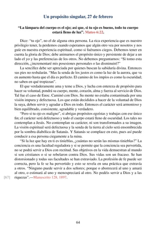 Un propósito singular, 27 de febrero
“La lámpara del cuerpo es el ojo; así que, si tu ojo es bueno, todo tu cuerpo
estará lleno de luz”. Mateo 6:22.
Dice: “tu ojo”, no el de alguna otra persona. La rica experiencia que es nuestro
privilegio tener, la perdemos cuando esperamos que algún otro vea por nosotros y nos
guíe en nuestra experiencia espiritual, como si fuéramos ciegos. Debemos tener en
cuenta la gloria de Dios; debe animarnos el propósito único y persistente de dejar a un
lado el yo y las preferencias de los otros. No debemos preguntarnos: “Si tomo esta
dirección, ¿incrementaré mis posesiones personales o las disminuiré?”
La sencillez debe ser apreciada por quienes buscan la sabiduría divina. Entonces
sus pies no resbalarán. “Mas la senda de los justos es como la luz de la aurora, que va
en aumento hasta que el día es perfecto. El camino de los impíos es como la oscuridad;
no saben en qué tropiezan”.
El que verdaderamente ama y teme a Dios, y lucha con entereza de propósito para
hacer su voluntad, pondrá su cuerpo, mente, corazón, alma y fuerza al servicio de Dios.
Tal fue el caso de Enoc. Caminó con Dios. Su mente no estaba contaminada por una
visión impura y defectuosa. Los que están decididos a hacer de la voluntad de Dios
la suya, deben servir y agradar a Dios en todo. Entonces el carácter será armonioso y
bien equilibrado, consistente, agradable y verdadero.
“Pero si tu ojo es maligno”, si abrigas propósitos egoístas y trabajas con ese único
ﬁn; el carácter será defectuoso y todo el cuerpo estará lleno de oscuridad. Los tales no
contemplan a Jesús. No contemplan su carácter, ni son transformados a su imagen.
La visión espiritual será defectuosa y la senda de la tierra al cielo será ensombrecida
por la sombra diabólica de Satanás. Y Satanás se complace en esto, pues así puede
conducir a esa persona ciegamente a la ruina.
“Si la luz que hay en ti es tinieblas, ¿cuántas no serán las mismas tinieblas?” La
conciencia es una facultad reguladora y si se permite que la conciencia sea pervertida,
no se podrá servir a Dios con rectitud. Sus objetivos en la vida demuestran al mundo
si son cristianos o si se rebelaron contra Dios. Sus vidas son un fracaso. Se han
distorsionado y todas sus facultades se han extraviado. La profesión de fe puede ser
correcta, pero la fe se ha pervertido y esto se revela en una práctica que extravía
a otros. “Ninguno puede servir a dos señores; porque o aborrecerá al uno y amará
al otro, o estimará al uno y menospreciará al otro. No podéis servir a Dios y a las
riquezas”.—Manuscrito 128, 1897.[67]
64
 