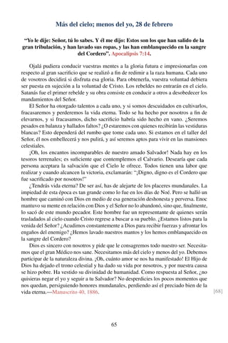 Más del cielo; menos del yo, 28 de febrero
“Yo le dije: Señor, tú lo sabes. Y él me dijo: Estos son los que han salido de la
gran tribulación, y han lavado sus ropas, y las han emblanquecido en la sangre
del Cordero”. Apocalipsis 7:14.
Ojalá pudiera conducir vuestras mentes a la gloria futura e impresionarlas con
respecto al gran sacriﬁcio que se realizó a ﬁn de redimir a la raza humana. Cada uno
de vosotros decidirá si disfruta esa gloria. Para obtenerla, vuestra voluntad debiera
ser puesta en sujeción a la voluntad de Cristo. Los rebeldes no entrarán en el cielo.
Satanás fue el primer rebelde y su obra consiste en conducir a otros a desobedecer los
mandamientos del Señor.
El Señor ha otorgado talentos a cada uno, y si somos descuidados en cultivarlos,
fracasaremos y perderemos la vida eterna. Todo se ha hecho por nosotros a ﬁn de
elevarnos, y si fracasamos, dicho sacriﬁcio habría sido hecho en vano. ¿Seremos
pesados en balanza y hallados faltos? ¿O estaremos con quienes recibirán las vestiduras
blancas? Esto dependerá del rumbo que tome cada uno. Si estamos en el taller del
Señor, él nos embellecerá y nos pulirá, y así seremos aptos para vivir en las mansiones
celestiales.
¡Oh, los encantos incomparables de nuestro amado Salvador! Nada hay en los
tesoros terrenales; es suﬁciente que contemplemos el Calvario. Desearía que cada
persona aceptara la salvación que el Cielo le ofrece. Todos tienen una labor que
realizar y cuando alcancen la victoria, exclamarán: “¡Digno, digno es el Cordero que
fue sacriﬁcado por nosotros!”
¿Tendrás vida eterna? De ser así, has de alejarte de los placeres mundanales. La
impiedad de esta época es tan grande como lo fue en los días de Noé. Pero se halló un
hombre que caminó con Dios en medio de esa generación deshonesta y perversa. Enoc
mantuvo su mente en relación con Dios y el Señor no lo abandonó, sino que, ﬁnalmente,
lo sacó de este mundo pecador. Este hombre fue un representante de quienes serán
trasladados al cielo cuando Cristo regrese a buscar a su pueblo. ¿Estamos listos para la
venida del Señor? ¿Acudimos constantemente a Dios para recibir fuerzas y afrontar los
engaños del enemigo? ¿Hemos lavado nuestros mantos y los hemos emblanquecido en
la sangre del Cordero?
Dios es sincero con nosotros y pide que le consagremos todo nuestro ser. Necesita-
mos que el gran Médico nos sane. Necesitamos más del cielo y menos del yo. Debemos
participar de la naturaleza divina. ¡Oh, cuánto amor se nos ha manifestado! El Hijo de
Dios ha dejado el trono celestial y ha dado su vida por nosotros, y por nuestra causa
se hizo pobre. Ha vestido su divinidad de humanidad. Como respuesta al Señor, ¿no
quisieras negar el yo y seguir a tu Salvador? No desperdicies los pocos momentos que
nos quedan, persiguiendo honores mundanales, perdiendo así el preciado bien de la
vida eterna.—Manuscrito 40, 1886. [68]
65
 