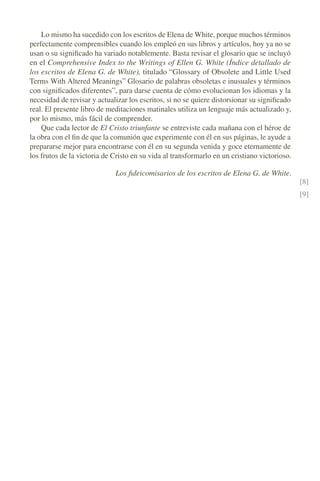 Lo mismo ha sucedido con los escritos de Elena de White, porque muchos términos
perfectamente comprensibles cuando los empleó en sus libros y artículos, hoy ya no se
usan o su signiﬁcado ha variado notablemente. Basta revisar el glosario que se incluyó
en el Comprehensive Index to the Writings of Ellen G. White (Índice detallado de
los escritos de Elena G. de White), titulado “Glossary of Obsolete and Little Used
Terms With Altered Meanings” Glosario de palabras obsoletas e inusuales y términos
con signiﬁcados diferentes”, para darse cuenta de cómo evolucionan los idiomas y la
necesidad de revisar y actualizar los escritos, si no se quiere distorsionar su signiﬁcado
real. El presente libro de meditaciones matinales utiliza un lenguaje más actualizado y,
por lo mismo, más fácil de comprender.
Que cada lector de El Cristo triunfante se entreviste cada mañana con el héroe de
la obra con el ﬁn de que la comunión que experimente con él en sus páginas, le ayude a
prepararse mejor para encontrarse con él en su segunda venida y goce eternamente de
los frutos de la victoria de Cristo en su vida al transformarlo en un cristiano victorioso.
Los ﬁdeicomisarios de los escritos de Elena G. de White.
[8]
[9]
 