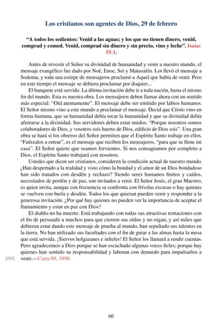 Los cristianos son agentes de Dios, 29 de febrero
“A todos los sedientos: Venid a las aguas; y los que no tienen dinero, venid,
comprad y comed. Venid, comprad sin dinero y sin precio, vino y leche”. Isaías
55:1.
Antes de revestir el Señor su divinidad de humanidad y venir a nuestro mundo, el
mensaje evangélico fue dado por Noé, Enoc, Set y Matusalén. Lot llevó el mensaje a
Sodoma, y toda una estirpe de mensajeros proclamó a Aquel que había de venir. Pero
en este tiempo el mensaje se debiera proclamar por doquier...
El banquete está servido. La última invitación debe ir a toda nación, hasta el mismo
ﬁn del mundo. Esta es nuestra obra. Los mensajeros deben llamar ahora con un sentido
más especial: “Oíd atentamente”. El mensaje debe ser emitido por labios humanos.
El Señor mismo vino a este mundo a proclamar el mensaje. Decid que Cristo vino en
forma humana, que su humanidad debía tocar la humanidad y que su divinidad debía
aferrarse a la divinidad. Sus servidores deben estar unidos. “Porque nosotros somos
colaboradores de Dios, y vosotros sois huerto de Dios, ediﬁcio de Dios sois”. Una gran
obra se hará si los obreros del Señor permiten que el Espíritu Santo trabaje en ellos.
“Fuérzalos a entrar”, es el mensaje que reciben los mensajeros, “para que se llene mi
casa”. El Señor quiere que seamos fervientes. Si nos consagramos por completo a
Dios, el Espíritu Santo trabajará con nosotros.
Ustedes que dicen ser cristianos, consideren la condición actual de nuestro mundo.
¿Han despertado a la realidad y visto cómo la bondad y el amor de un Dios bondadoso
han sido tratados con desdén y rechazo? Siendo seres humanos ﬁnitos y caídos,
necesitados de perdón y de paz, son invitados a venir. El Señor Jesús, el gran Maestro,
es quien invita, aunque con frecuencia se confronta con frívolas excusas o hay quienes
se vuelven con burla y desdén. Todos los que quieran pueden venir y responder a la
generosa invitación. ¿Por qué hay quienes no pueden ver la importancia de aceptar el
llamamiento y estar en paz con Dios?
El diablo no ha muerto. Está trabajando con todas sus atractivas tentaciones con
el ﬁn de persuadir a muchos para que cierren sus oídos y no oigan, y así miles que
debieran estar dando este mensaje de prueba al mundo, han sepultado sus talentos en
la tierra. No han utilizado sus facultades con el ﬁn de guiar a las almas hasta la mesa
que está servida. ¡Siervos holgazanes e inﬁeles! El Señor los llamará a rendir cuentas.
Pero agradecemos a Dios porque se han escuchado algunas voces ﬁeles; porque hay
quienes han sentido su responsabilidad y laboran con denuedo para impulsarlos a
venir.—Carta 89, 1898.[69]
66
 