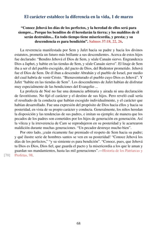 El carácter establece la diferencia en la vida, 1 de marzo
“Conoce Jehová los días de los perfectos, y la heredad de ellos será para
siempre... Porque los benditos de él heredarán la tierra; y los malditos de él
serán destruidos... En todo tiempo tiene misericordia, y presta; y su
descendencia es para bendición”. Salmos 37:18, 22, 26.
La reverencia manifestada por Sem y Jafet hacia su padre y hacia los divinos
estatutos, prometía un futuro más brillante a sus descendientes. Acerca de estos hijos
fue declarado: “Bendito Jehová el Dios de Sem, y séale Canaán siervo. Engrandezca
Dios a Japhet, y habite en las tiendas de Sem, y séale Canaán siervo”. El linaje de Sem
iba a ser el del pueblo escogido, del pacto de Dios, del Redentor prometido. Jehová
fue el Dios de Sem. De él iban a descender Abrahán y el pueblo de Israel, por medio
del cual habría de venir Cristo. “Bienaventurado el pueblo cuyo Dios es Jehová”. Y
Jafet “habite en las tiendas de Sem”. Los descendientes de Jafet habían de disfrutar
muy especialmente de las bendiciones del Evangelio ...
La profecía de Noé no fue una denuncia arbitraria y airada ni una declaración
de favoritismo. No ﬁjó el carácter y el destino de sus hijos. Pero reveló cuál sería
el resultado de la conducta que habían escogido individualmente, y el carácter que
habían desarrollado. Fue una expresión del propósito de Dios hacia ellos y hacia su
posteridad, en vista de su propio carácter y conducta. Generalmente, los niños heredan
la disposición y las tendencias de sus padres, e imitan su ejemplo; de manera que los
pecados de los padres son cometidos por los hijos de generación en generación. Así
la vileza y la irreverencia de Cam se reprodujeron en su posteridad y le acarrearon
maldición durante muchas generaciones. “Un pecador destruye mucho bien”.
Por otro lado, ¡cuán ricamente fue premiado el respeto de Sem hacia su padre;
y qué ilustre serie de hombres santos se ven en su posteridad! “Conoce Jehová los
días de los perfectos,” “y su simiente es para bendición”. “Conoce, pues, que Jehová
tu Dios es Dios, Dios ﬁel, que guarda el pacto y la misericordia a los que le aman y
guardan sus mandamientos, hasta las mil generaciones”.—Historia de los Patriarcas y
Profetas, 98.[70]
68
 
