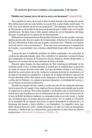 El carácter perverso conduce a la apostasía, 2 de marzo
“Maldito sea Canaán; siervo de siervos será a sus hermanos”. Génesis 9:25.
Para repoblar la tierra, de la cual el diluvio había barrido toda corrupción moral,
Dios había preservado una sola familia, la casa de Noé, a quien había manifestado: “A
ti he visto justo delante de mí en esta generación”. Sin embargo, entre los tres hijos
de Noé pronto se desarrolló la misma gran distinción que se había visto en el mundo
antediluviano. En Sem, Cam y Jafet, quienes habían de ser los fundadores del linaje
humano, se pudo prever el carácter de sus descendientes.
Hablando por inspiración divina Noé predijo la historia de las tres grandes razas que
habrían de proceder de estos padres de la humanidad. Al hablar de los descendientes
de Cam, reﬁriéndose al hijo más que al padre, manifestó Noé: “Maldito sea Canaán,
siervo de siervos será a sus hermanos”... Estas perversas características se perpetuaron
en Canaán y su posteridad, cuya continua culpabilidad atrajo sobre ellos el juicio de
Dios...
A pesar de que la maldición profética los había condenado a la esclavitud, la
condena fue aplazada durante siglos. Dios sobrellevó su impiedad y corrupción hasta
que traspasaron los límites de la paciencia divina. Entonces fueron desposeídos, y
llegaron a ser esclavos de los descendientes de Sem y de Jafet...
Durante algún tiempo, los descendientes de Noé continuaron habitando en las
montañas donde el arca se había detenido. A medida que se multiplicaron, la apostasía
no tardó en causar división entre ellos. Los que deseaban olvidar a su Creador y
desechar las restricciones de su ley, tenían por constante molestia las enseñanzas y el
ejemplo de sus piadosos compañeros: y después de un tiempo decidieron separarse de
los que adoraban a Dios. Para lograr su ﬁn, emigraron a la llanura de Sinar, que estaba
a orillas del río Éufrates. Les atraían la hermosa ubicación y la fertilidad del terreno, y
en esa llanura resolvieron establecerse.
Decidieron construir allí una ciudad, y en ella una torre de tan estupenda altura que
fuera la maravilla del mundo. Estas empresas fueron ideadas para impedir que la gente
se esparciera en colonias. Dios había mandado a los hombres que se diseminaran por
toda la tierra, que la poblaran y que se enseñoreasen de ella; pero estos constructores de
la torre de Babel decidieron mantener su comunidad unida en un solo cuerpo, y fundar
una monarquía que a su tiempo abarcara toda la tierra. Así su ciudad se convertiría
en la metrópoli de un imperio universal; su gloria demandaría la admiración y el
homenaje del mundo, y haría célebres a sus fundadores. La magníﬁca torre, que
debía alcanzar hasta los cielos, estaba destinada a ser algo así como un monumento
del poder y sabiduría de sus constructores, para perpetuar su fama hasta las últimas
generaciones.—Historia de los Patriarcas y Profetas, 99. [71]
69
 