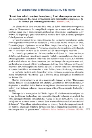Los constructores de Babel aún existen, 4 de marzo
“Jehová hace nulo el consejo de las naciones, y frustra las maquinaciones de los
pueblos. El consejo de Jehová permanecerá para siempre; los pensamientos de
su corazón por todas las generaciones”. Salmos 33:10, 11.
Los planes de los constructores de la torre de Babel terminaron en vergüenza
y derrota. El monumento de su orgullo sirvió para conmemorar su locura. Pero los
hombres siguen hoy el mismo sendero, conﬁando en ellos mismos y rechazando la ley
de Dios. Es el principio que Satanás trató de practicar en el cielo, el mismo que siguió
Caín al presentar su ofrenda.
Hay constructores de torres en nuestros días. Los incrédulos formulan sus teorías
sobre supuestas deducciones de la ciencia, y rechazan la palabra revelada de Dios.
Pretenden juzgar el gobierno moral de Dios; desprecian su ley y se jactan de la
suﬁciencia de la razón humana. Y, “porque no se ejecuta luego sentencia sobre la mala
obra, el corazón de los hijos de los hombres está en ellos lleno para hacer mal”.
En el mundo que profesa ser cristiano, muchos se alejan de las claras enseñanzas
de la Sagrada Escritura y construyen un credo fundado en especulaciones humanas y
fábulas agradables; y señalan su torre como una manera de subir al cielo. Los hombres
penden admirados de los labios elocuentes, que enseñan que el transgresor no morirá,
que la salvación se puede obtener sin obedecer a la ley de Dios. Si los que profesan ser
discípulos de Cristo aceptaran las normas de Dios, se unirían entre ellos; pero mientras
se ensalce la sabiduría humana sobre la santa Palabra, habrá divisiones y disensiones.
La confusión existente entre los credos y sectas contrarias se representa adecuada-
mente por el término “Babilonia”, que la profecía aplica a las iglesias mundanas de
los últimos días.
Muchos procuran hacerse un cielo adquiriendo riquezas y poder. “Hablan con
maldad de hacer violencia; hablan con altanería”, pisotean los derechos humanos, y
desprecian la autoridad divina. Podrán los orgullosos ejercer momentáneamente gran
poder y tener éxito en todas sus empresas; pero al ﬁn sólo encontrarán desilusión y
miseria.
El tiempo de la investigación de Dios ha llegado. El Altísimo descenderá para ver
lo que los hijos de los hombres han construído. Su poder soberano se revelará; las
obras del orgullo humano serán abatidas. “Desde los cielos miró Jehová; vio a todos
los hijos de los hombres: desde la morada de su asiento miró sobre todos los moradores
de la tierra”. “Jehová hace nulo el consejo de las gentes, y frustra las maquinaciones de
los pueblos. El consejo de Jehová permanecerá para siempre; los pensamientos de su
corazón por todas las generaciones”.—Historia de los Patriarcas y Profetas, 115-116. [73]
71
 